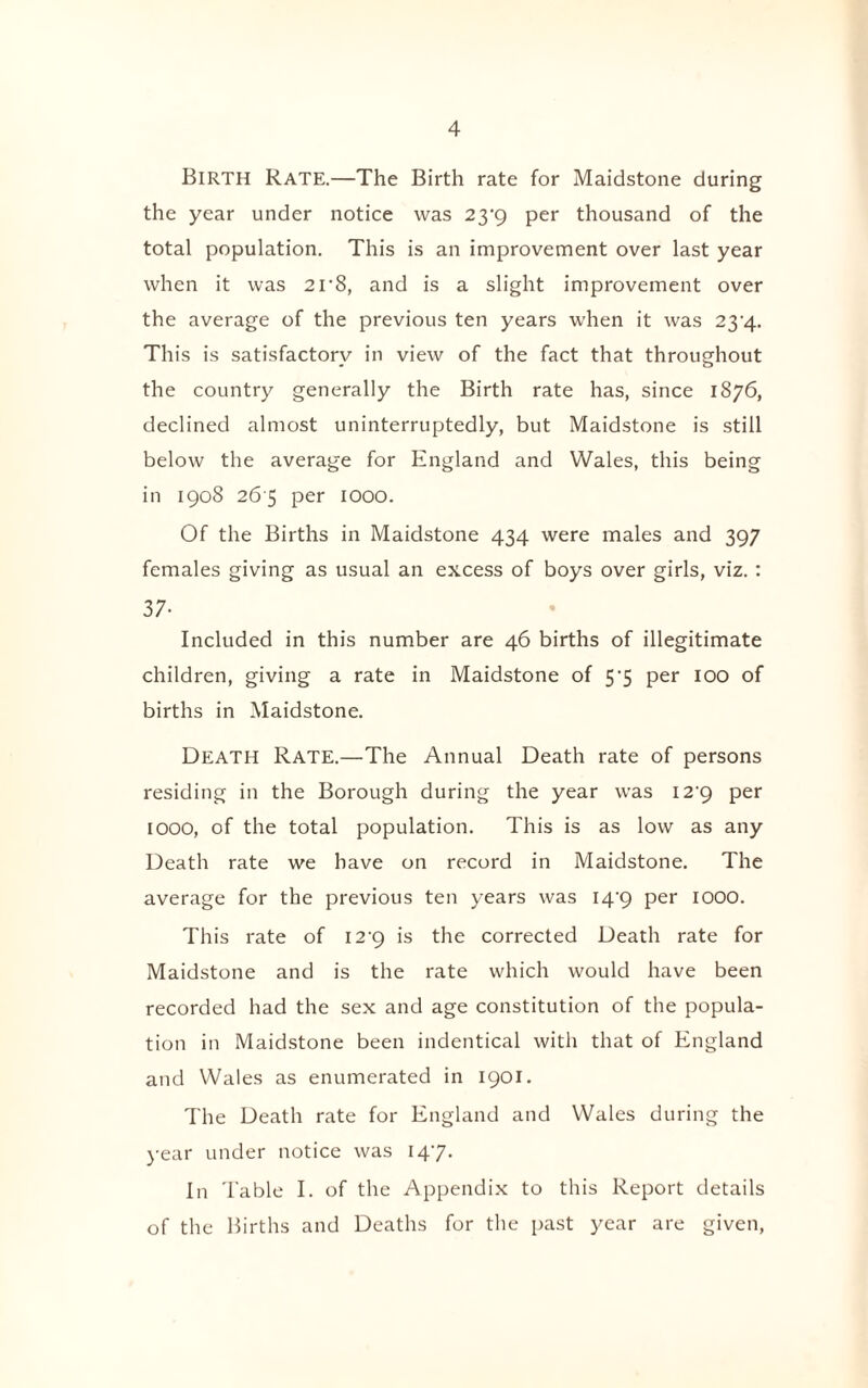 Birth Rate.—The Birth rate for Maidstone during the year under notice was 23^9 per thousand of the total population. This is an improvement over last year when it was 2r8, and is a slight improvement over the average of the previous ten years when it was 2^4. This is satisfactory in view of the fact that throughout the country generally the Birth rate has, since 1876, declined almost uninterruptedly, but Maidstone is still below the average for England and Wales, this being in 1908 26 5 per 1000. Of the Births in Maidstone 434 were males and 397 females giving as usual an excess of boys over girls, viz. : 37- Included in this number are 46 births of illegitimate children, giving a rate in Maidstone of 57 per 100 of births in Maidstone. Death Rate.—The Annual Death rate of persons residing in the Borough during the year was 129 per IOOO, of the total population. This is as low as any Death rate we have on record in Maidstone. The average for the previous ten years was 14^9 per IOOO. This rate of I2’9 is the corrected Death rate for Maidstone and is the rate which would have been recorded had the sex and age constitution of the popula¬ tion in Maidstone been indentical with that of England and Wales as enumerated in 1901. The Death rate for England and Wales during the year under notice was 147. In Table I. of the Appendix to this Report details of the Births and Deaths for the past year are given,