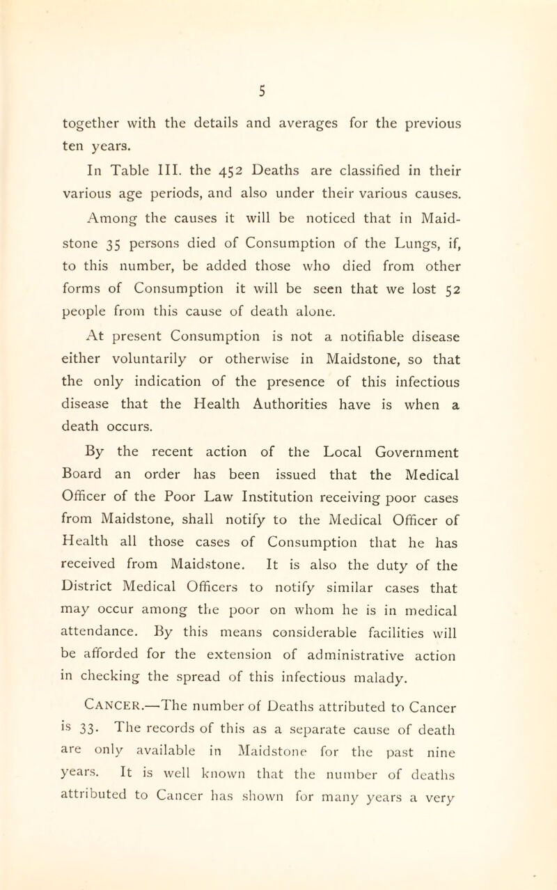 together with the details and averages for the previous ten years. In Table III. the 452 Deaths are classified in their various age periods, and also under their various causes. Among the causes it will be noticed that in Maid¬ stone 35 persons died of Consumption of the Lungs, if, to this number, be added those who died from other forms of Consumption it will be seen that we lost 52 people from this cause of death alone. At present Consumption is not a notifiable disease either voluntarily or otherwise in Maidstone, so that the only indication of the presence of this infectious disease that the Health Authorities have is when a death occurs. By the recent action of the Local Government Board an order has been issued that the Medical Officer of the Poor Law Institution receiving poor cases from Maidstone, shall notify to the Medical Officer of Health all those cases of Consumption that he has received from Maidstone. It is also the duty of the District Medical Officers to notify similar cases that may occur among the poor on whom he is in medical attendance. By this means considerable facilities will be afforded for the extension of administrative action in checking the spread of this infectious malady. Cancer.—The number of Deaths attributed to Cancer is 33. The records of this as a separate cause of death are only available in Maidstone for the past nine years. It is well known that the number of deaths attributed to Cancer has shown for many years a very
