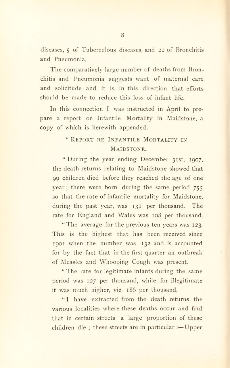 diseases, 5 of Tuberculous diseases, and 22 of Bronchitis and Pneumonia. The comparatively large number of deaths from Bron¬ chitis and Pneumonia suggests want of maternal care and solicitude and it is in this direction that efforts should be made to reduce this loss of infant life. In this connection I was instructed in April to pre¬ pare a report on Infantile Mortality in Maidstone, a copy of which is herewith appended. “ Report re Infantile Mortality in Maidstone. “ During the year ending December 31st, 1907, the death returns relating to Maidstone showed that 99 children died before they reached the age of one year; there were born during the same period 755 so that the rate of infantile mortality for Maidstone, during the past year, was 131 per thousand. The rate for England and Wales was 108 per thousand. “The average for the previous ten years was 123. This is the highest that has been received since 1901 when the number was 132 and is accounted for by the fact that in the first quarter an outbreak of Measles and Whooping Cough was present. “The rate for legitimate infants during the same period was 127 per thousand, while for illegitimate it was much higher, viz. 186 per thousand. “ I have extracted from the death returns the various localities where these deaths occur and find that in certain streets a large proportion of these children die ; these streets are in particular :—Upper