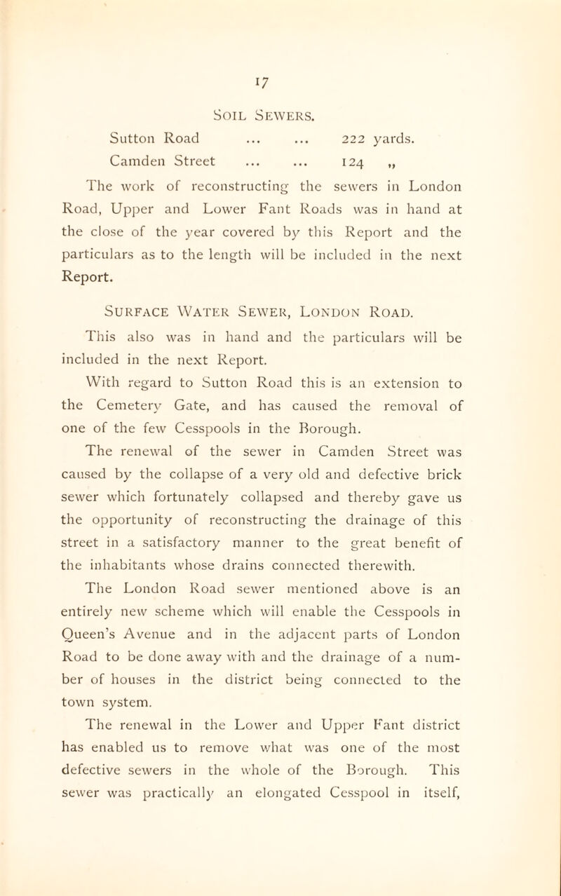 Soil Sewers. Sutton Road ... ... 222 yards. Camden Street ... ... 124 „ The work of reconstructing the sewers in London Road, Upper and Lower Fant Roads was in hand at the close of the year covered by this Report and the particulars as to the length will be included in the next Report. Surface Water Sewer, London Road. This also was in hand and the particulars will be included in the next Report. With regard to Sutton Road this is an extension to the Cemetery Gate, and has caused the removal of one of the few Cesspools in the Borough. The renewal of the sewer in Camden Street was caused by the collapse of a very old and defective brick sewer which fortunately collapsed and thereby gave us the opportunity of reconstructing the drainage of this street in a satisfactory manner to the great benefit of the inhabitants whose drains connected therewith. The London Road sewer mentioned above is an entirely new scheme which will enable the Cesspools in Queen’s Avenue and in the adjacent parts of London Road to be done away with and the drainage of a num¬ ber of houses in the district being connected to the town system. The renewal in the Lower and Upper Fant district has enabled us to remove what was one of the most defective sewers in the whole of the Borough. This sewer was practically an elongated Cesspool in itself,