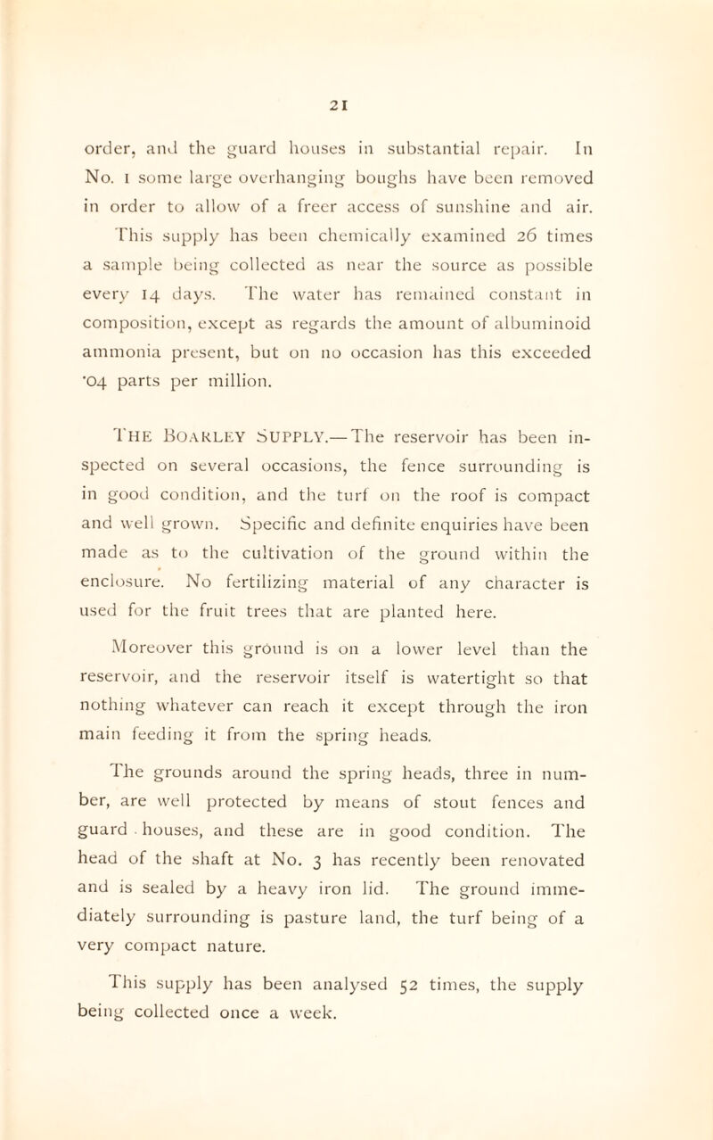 order, and the guard houses in substantial repair. In No. i some large overhanging boughs have been removed in order to allow of a freer access of sunshine and air. This supply has been chemically examined 26 times a sample being collected as near the source as possible every 14 days. The water has remained constant in composition, except as regards the amount of albuminoid ammonia present, but on no occasion has this exceeded •04 parts per million. The BoaRLEY Supply.— The reservoir has been in¬ spected on several occasions, the fence surrounding is in good condition, and the turf on the roof is compact and well grown. Specific and definite enquiries have been made as to the cultivation of the ground within the enclosure. No fertilizing material of any character is used for the fruit trees that are planted here. Moreover this ground is on a lower level than the reservoir, and the reservoir itself is watertight so that nothing whatever can reach it except through the iron main feeding it from the spring heads. I he grounds around the spring heads, three in num¬ ber, are well protected by means of stout fences and guard houses, and these are in good condition. The head of the shaft at No. 3 has recently been renovated and is sealed by a heavy iron lid. The ground imme¬ diately surrounding is pasture land, the turf being of a very compact nature. I his supply has been analysed 52 times, the supply being collected once a week.