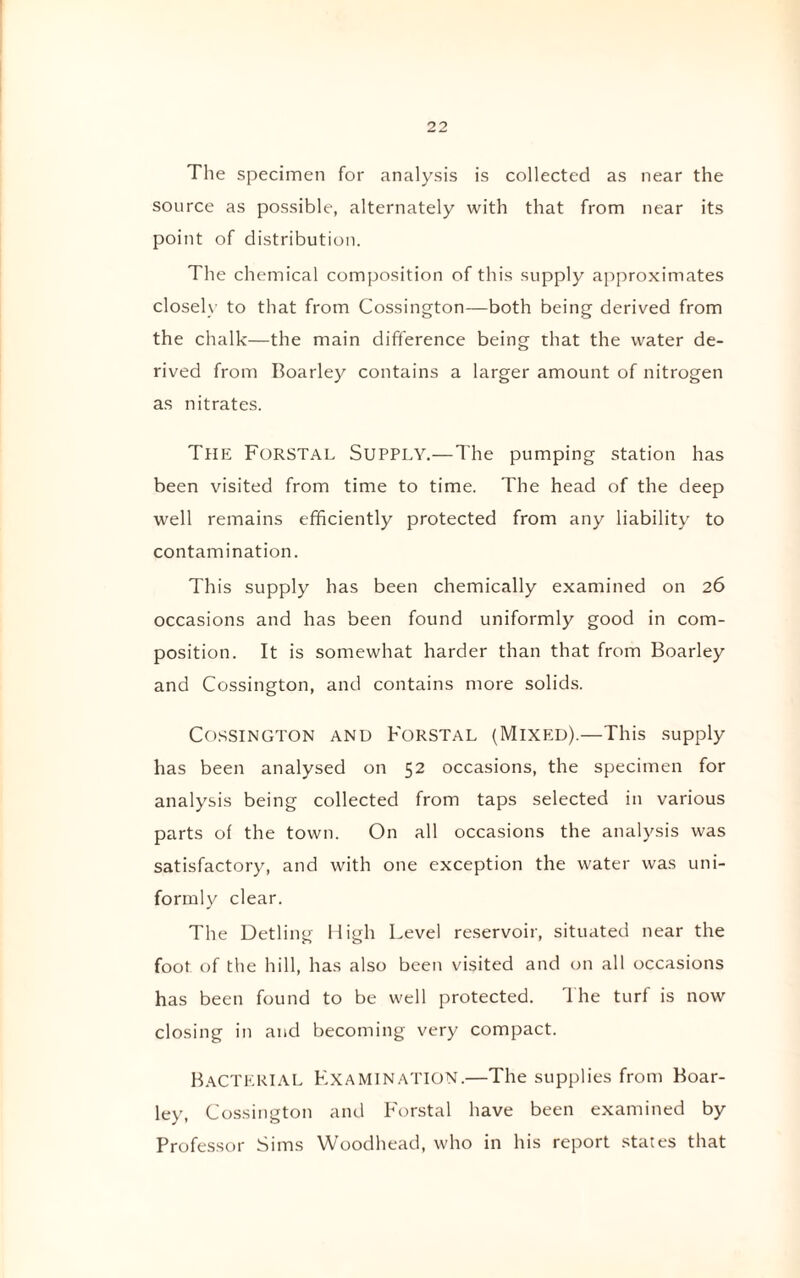 The specimen for analysis is collected as near the source as possible, alternately with that from near its point of distribution. The chemical composition of this supply approximates closely to that from Cossington—both being derived from the chalk—the main difference being that the water de¬ rived from Boarley contains a larger amount of nitrogen as nitrates. The Forstal Supply.—The pumping station has been visited from time to time. The head of the deep well remains efficiently protected from any liability to contamination. This supply has been chemically examined on 26 occasions and has been found uniformly good in com¬ position. It is somewhat harder than that from Boarley and Cossington, and contains more solids. Cossington and Forstal (Mixed).—This supply has been analysed on 52 occasions, the specimen for analysis being collected from taps selected in various parts of the town. On all occasions the analysis was satisfactory, and with one exception the water was uni¬ formly clear. The Detling High Level reservoir, situated near the foot of the hill, has also been visited and on all occasions has been found to be well protected. The turf is now closing in and becoming very compact. Bacterial Examination.—The supplies from Boar¬ ley, Cossington and Forstal have been examined by Professor Sims Woodhead, who in his report stales that