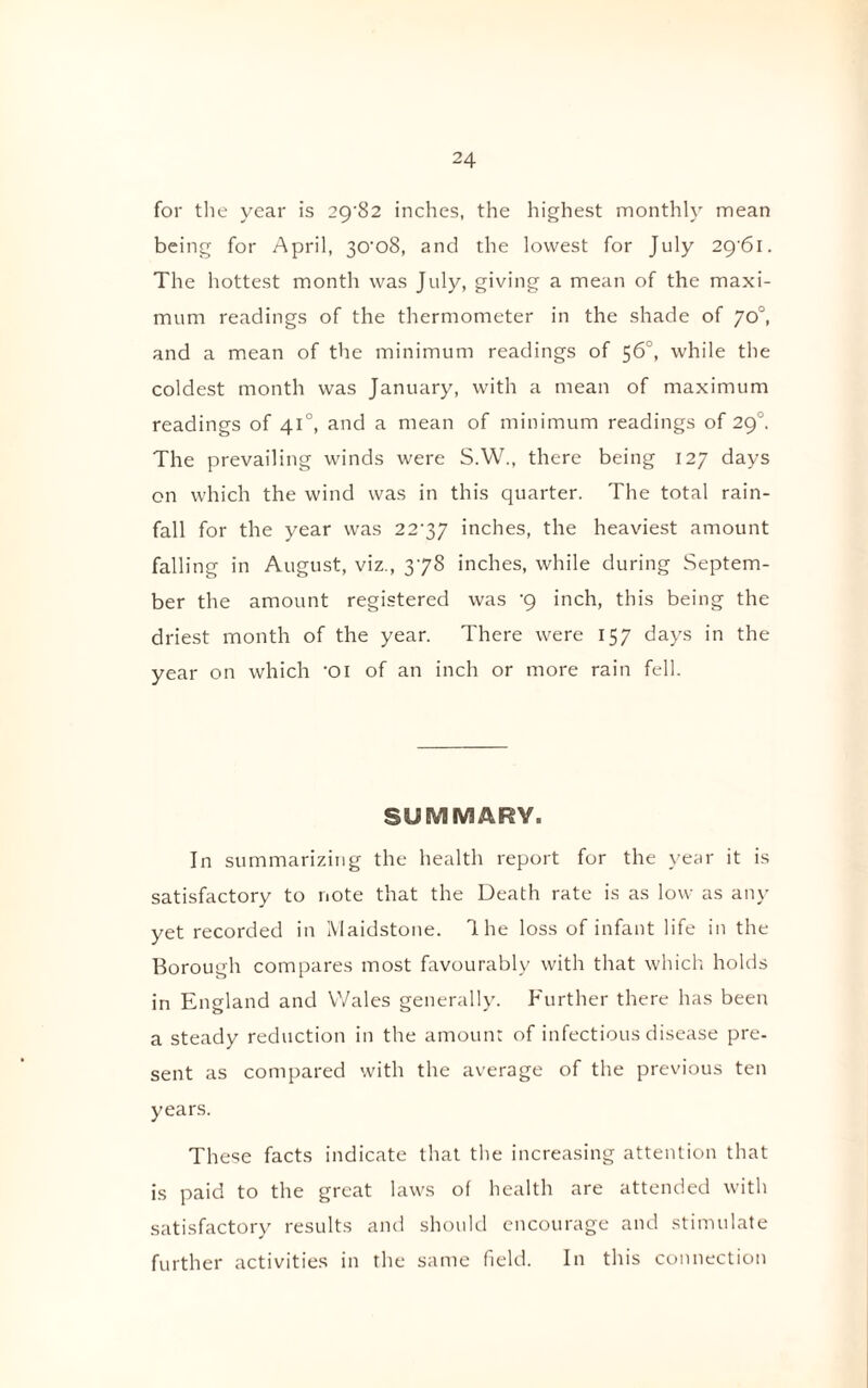 for the year is 29^82 inches, the highest monthly mean being for April, 30'o8, and the lowest for July 29'6i. The hottest month was July, giving a mean of the maxi¬ mum readings of the thermometer in the shade of 70°, and a mean of the minimum readings of 56°, while the coldest month was January, with a mean of maximum readings of 410, and a mean of minimum readings of 29''. The prevailing winds were S.W., there being 127 days on which the wind was in this quarter. The total rain¬ fall for the year was 22'37 inches, the heaviest amount falling in August, viz., 378 inches, while during Septem¬ ber the amount registered was •9 inch, this being the driest month of the year. There were 157 days in the year on which -oi of an inch or more rain fell. SUMMARY. In summarizing the health report for the year it is satisfactory to note that the Death rate is as low as any yet recorded in Maidstone. 1 he loss of infant life in the Borough compares most favourably with that which holds in England and Wales generally. Further there has been a steady reduction in the amount of infectious disease pre¬ sent as compared with the average of the previous ten years. These facts indicate that the increasing attention that is paid to the great laws of health are attended with satisfactory results and should encourage and stimulate further activities in the same field. In this connection