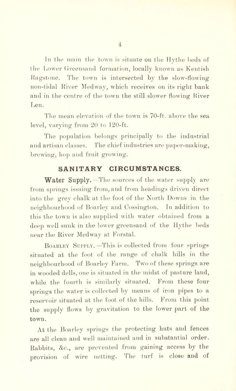 In the main the town is situate on the Hythe beds of the Lower Greensand formation, locally known as Kentish Hagstone. The town is intersected by the slow-flowing non-tidal River Medway, which receives on its right bank and in the centre of the town the still slower flowing Hiver Hen. The mean elevation of the town is 70-ft. above the sea level, varying from 20 to 120-ft. The population belongs principally to the industrial and artisan classes. The chief industries are paper-making, brewing, hop and fruit growing. SANITARY CIRCUMSTANCES. Water Supply.—The sources of the water supply are from springs issuing from, and from headings driven direct into the gre}r chalk at the foot of the North Downs in the neighbourhood of Boarlev and Cossington. In addition to this the town is also supplied with water obtained from a deep well sunk in the lower greensand of the Hythe beds near the River Medway at Forstal. Boarley Supply.—This is collected from four springs situated at the foot of the range of chalk hills in the neighbourhood of Boarley Farm. Two of these springs are in wooded dells, one is situated in the midst of pasture land, while the fourth is similarly situated. From these four springs the water is collected by means of iron pipes to a reservoir situated at the foot of the hills. From this point the supplv flows by gravitation to the lower part of the town. At the Boarley springs the protecting huts and fences are all clean and well maintained and in substantial order. Rabbits, &c., are prevented from gaining access by the provision of wire netting. The turf is close and of