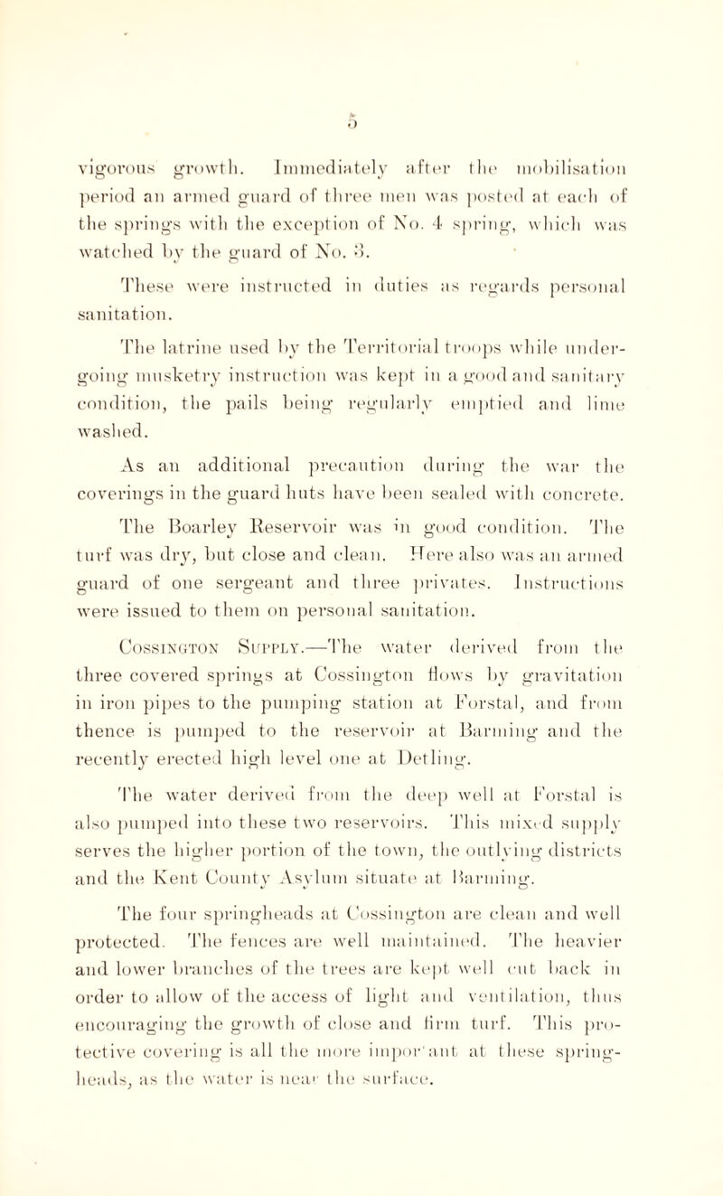 o vigorous growth. Immediately after the mobilisation period an armed guard of three men was posted at each of the springs with the exception of No. 4 spring, which was watched by the guard of No. *5. These were instructed in duties as regards personal sanitation. The latrine used by the Territorial troops while under¬ going musketry instruction was kept in a good and sanitary condition, the pails being regularly emptied and lime washed. As an additional precaution during the war the coverings in the guard huts have been sealed with concrete. The Boarley Reservoir was in good condition. The turf was dry, but close and clean. Here also was an armed guard of one sergeant and three privates. Instructions were issued to them on personal sanitation. Cossington Supply.—The water derived from the three covered springs at Cossington flows by gravitation in iron pipes to the pumping station at Borstal, and from thence is pumped to the reservoir at Banning and the recently erected high level one at Detling. The water derived from the deep well at Borstal is also pumped into these two reservoirs. This mixed supply serves the higher portion of the town, the outlying districts and the Kent County Asylum situate at Banning. The four springheads at Cossington are clean and well protected. The fences are well maintained. The heavier and lower branches of the trees are kept well cut back in order to allow of the access of light and ventilation, thus encouraging the growth of close and firm turf. This pro¬ tective covering is all the more impor'ant at these spring¬ heads, as the water is near the surface.