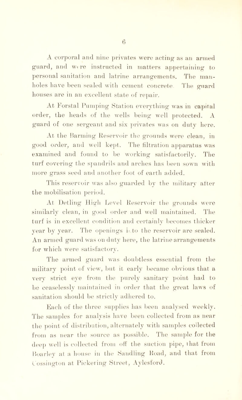 A corporal and nine privates were acting- as an armed guard, and wt re instructed in matters appertaining to personal sanitation and latrine arrangements. The man¬ holes have heen sealed with cement concrete The guard houses are in an excellent state of repair. At F orstal Pumping Station everything was in capital order, the heads of the wells being well protected. A guard of one sergeant and six privates was on duty here. At the Harming Reservoir the grounds were clean, in good order, and well kept. The filtration apparatus was examined and found to be working satisfactorily. The turf covering the spandrils and arches has been sown with more grass seed and another foot of earth added. This reservoir was also guarded by the military after the mobilisation period. At Detling High Level Reservoir the grounds were similarly clean, in good order and well maintained. The turf is in excellent condition and certainly becomes thicker year by year. The openings it.to the reservoir are sealed. An armed guard was on duty here, the latrine arrangements for which, were satisfactory. The armed guard was doubtless essential from the military point of view, but it early became obvious that a very strict eye from the purely sanitary point had to be ceaselessly maintained in order that the great laws of sanitation should be strictly adhered to. Each of the three supplies has been analysed weekly. The samples for analysis have been collected from as near the point of distribution, alternately with samples collected from as near the source as possible. The sample for the deep well is collected from off the suction pipe, that from Moarley at a house in the Handling Road, and that from Cossington at Pickering Street, Aylesford.