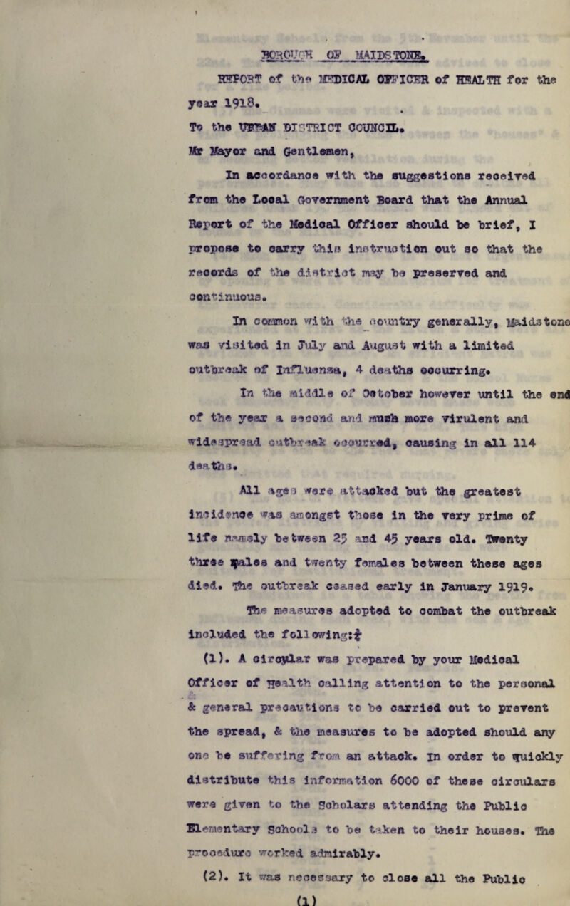 BCROUCH OJ MAILS TONE. HEPOBT of th'» MEDICAL Ol’FICER of HEALTH for the year 1913. » To the U*1FAH DISTRICT COUNCIL. Wr Mayor cud Gentlemen, In accordance with the suggestions received from the Local Government Board that the Annual Report of the Medioal Officer should he brief, I propose to carry this instruction out so that the records of the district my he preserved and continuous* In common with the country generally, Maidstone waa visited in July and August with a limited outbreak of Influenza, 4 deaths occurring. In the middle of Gotober however until the end of the year \ second and much more virulent and widespread outbreak occurred, causing in all 114 deaths. All ages were attacked hut the greatest incidence was amongst those in the very prime of life nan sly between 2> and 45 years old. Twenty three qales and twenty females between these ages died. The outbreak ceased early in January 1919. The measures adopted to combat the outbreak included the following:^ \ (1) . A circular was prepared by your Medioal Officer of Health calling attention to the personal & general precautions to be carried out to prevent the spread, & the measures to be adopted should any one be suffering from an attack, in order to quickly distribute this information 6000 of these oiroulars were given to the Scholars attending the Public momentary Schools to be taken to their houses. The procedure worked admirably. (2) . It was necessary to close all the Publio