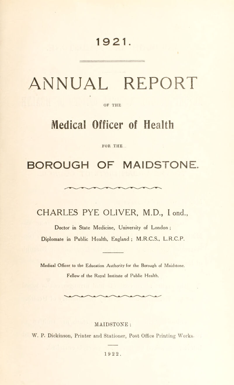 1921 ANNUAL REPORT OF THE Medical Officer of Health FOR THE BOROUGH OF MAIDSTONE. CHARLES PYE OLIVER, M.D., Lend., Doctor in State Medicine, University of London ; Diplomate in Public Health, England ; M.R.C.S., L.R.C.P. Medical Officer to the Education Authority for the Borough of Maidstone. Fellow of the Royal Institute of Public Health, MAIDSTONE : W. P. Dickinson, Printer and Stationer, Post Office Printing Works.