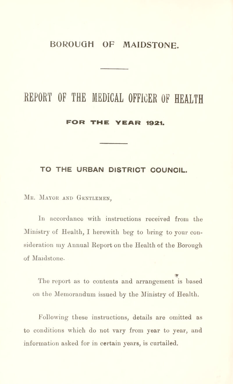 BOROUGH OF MAIDSTONE. REPORT OF THE MEDICAL OFFICER OF HEALTH FOR THE YEAR 1921. TO THE URBAN DISTRICT COUNCIL. Mr. Mayor and Gentlemen, In accordance with instructions received from the Ministry of Health, I herewith beg to bring to your con¬ sideration my Annual Report on the Health of the Borough of Maidstone. The report as to contents and arrangement is based on the Memorandum issued by the Ministry of Health. Following these instructions, details are omitted as to conditions which do not vary from year to year, and information asked for in certain years, is curtailed.