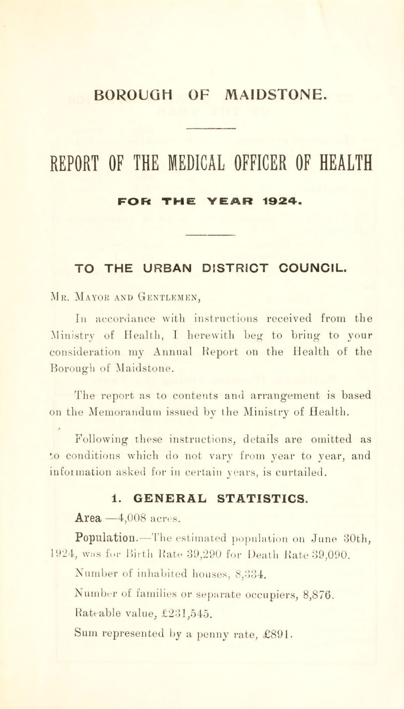 BOROUGH OF MAIDSTONE REPORT OF THE MEDICAL OFFICER OF HEALTH FOR THE YEAR 1924. TO THE URBAN DISTRICT COUNCIL. Mr. Mayor and Gentlemen, In accordance with instructions received from the Ministry of Health, I herewith beg to bring to your consideration my Annual Report on the Health of the Borough of Maidstone. The report as to contents and arrangement is based on the Memorandum issued by the Ministi’y of Health. Following these instructions, details are omitted as to conditions which do not vary from year to year, and information asked for in certain years, is curtailed. 1. GENERAL STATISTICS. Area —4,008 acres. Population.—'I he estimated population on June 30th, 1924, was for Birth Rate 39,290 for Death Rate 39,090. Number of inhabited houses, 8,334. Number of families or separate occupiers, 8,876. Rateable value, £231,545. Sum represented by a penny rate, £891.