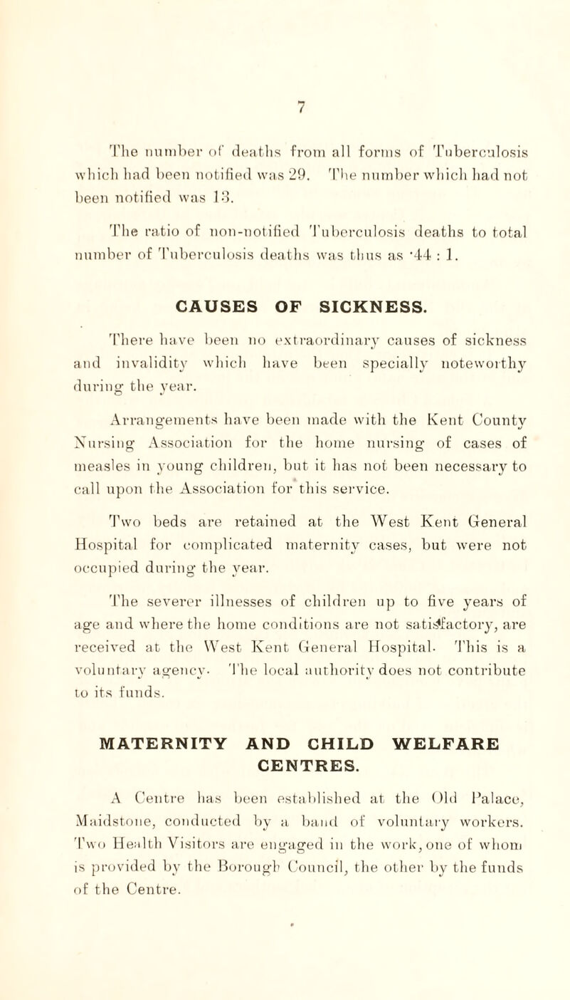 The number of deaths from all forms of Tuberculosis which had been notified was 29. The number which had not been notified was 13. The ratio of non-notified Tuberculosis deaths to total number of Tuberculosis deaths was thus as ’44 : 1. CAUSES OF SICKNESS. There have been no extraordinary causes of sickness and invalidity which have been specially noteworthy during: the year. Arrangements have been made with the Kent Countv Nursing Association for the home nursing of cases of measles in young children, but it has not been necessary to call upon the Association for this service. Two beds are retained at the West Kent General Hospital for complicated maternity cases, but were not occupied during the year. The severer illnesses of children up to five years of age and where the home conditions are not satisfactory, are received at the West Kent General Hospital- This is a voluntary agency- The local authority does not contribute to its funds. MATERNITY AND CHILD WELFARE CENTRES. A Centre has been established at the Old Palace, Maidstone, conducted by a band of voluntary workers. Two Health Visitors are engaged in the work, one of whom is provided by the Borough Council, the other by the funds of the Centre.