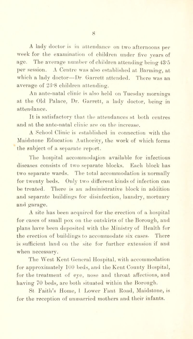 A lady doctor is in attendance on two afternoons per week for the examination of children under five years of age. The average number of children attending being 43'5 per session. A Centre was also established at Banning, at which a lady doctor—Dr Garrett attended. There was an average of 23‘8 children attending:. An ante-natal clinic is also held on Tuesday mornings at the Old Palace, Dr. Garrett, a ladv doctor, being- in attendance. It is satisfactory that the attendances at both centres and at the ante-natal clinic are on the increase. A. School Clinic is established in connection with the Maidstone Education Authority, the work of which forms the subject of a separate report. The hospital accommodation available for infectious diseases consists of two separate blocks. Each block has two separate wards. The total accommodation is normally for twenty beds. Only two different kinds of infection can be treated. There is an administrative block in addition and separate buildings for disinfection, laundry, mortuary and garage. A site has been acquired for the erection of a hospital for cases of small pox on the outskirts of the Borough, and plans have been deposited with the Ministry of Health for the erection of buildings to accommodate six cases. There is sufficient land on the site for further extension if and when necessary. The West Kent General Hospital, with accommodation for approximately 100 beds, and the Kent County Hospital, for the treatment of eye, nose and throat affections, and having 70 beds, are both situated within the Borough. St Faith’s Home, I Lower Fant Road, Maidstone, is for the reception of unmarried mothers and their infants.