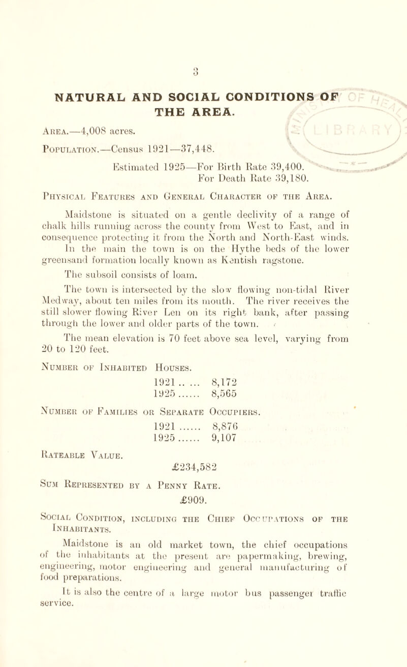 o NATURAL AND SOCIAL CONDITIONS OF THE AREA. Area.—4,008 acres. Population.—Census 1921—37,448. Estimated 1925—For Birth Rate 39,400. For Death Rate 39,180. Physical Features and General Character of the Area. Maidstone is situated on a gentle declivity of a range of chalk hills running across the county from West to East, and in consequence protecting it from the North and North-East winds. In the main the town is on the Hythe beds of the lower greensand formation locally known as Kentish ragstone. The subsoil consists of loam. The town is intersected by the slow flowing non-tidal River Med way, about ten miles from its mouth. The river receives the still slower flowing River Len on its right bank, after passing through the lower and older parts of the town. The mean elevation is 70 feet above sea level, varying from 20 to 120 feet. Number of Inhabited Houses. 1921. 8,172 1925 . 8,565 Number of Families or Separate Occupiers. 1921 . 8,876 1925 . 9,107 Rateable Value. £234,582 Sum Represented by a Penny Rate. £909. Social Condition, including the Chief Occupations of the Inhabitants. Maidstone is an old market town, the chief occupations of the inhabitants at the present are papermaking, brewing, engineering, motor engineering and general manufacturing of food preparations. It is also the centre of a large motor bus passenger traffic service.