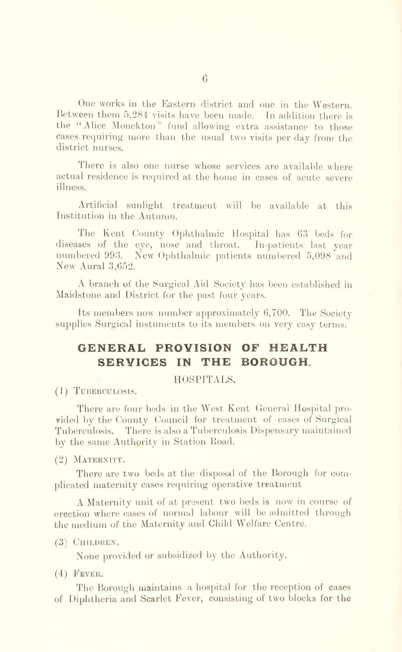 One works in the Eastern district and one in the Western. Between them 5,284 visits have been made. In addition there is the “Alice Monckton ” fund allowing extra assistance to those cases requiring more than the usual two visits per day from the district nurses. There is also one nurse whose services are available where actual residence is required at the home in cases of acute severe illness. Artificial sunlight treatment will be available at this Institution in the Autumn. The Kent County Ophthalmic Hospital has 63 beds for diseases of the eye, nose and throat. In-patients last year numbered 993. New Ophthalmic patients numbered 5,098 and New Aural 3,652. A branch of the Surgical Aid Society has been established in Maidstone and District for the past four years. Its members now number approximately 6,700. The Societi* supplies Surgical instuments to its members on very easy terms. GENERAL PROVISION OF HEALTH SERVICES IN THE BOROUGH HOSPITALS. (1) Tuberculosis. There are four beds in the West Kent General Hospital pro¬ vided by the County Council for treatment of cases of Surgical Tuberculosis. There is also a Tuberculosis Dispensary maintained by the same Authority in Station Road. (2) Maternity. There are two beds at the disposal of the Borough for com¬ plicated maternity cases requiring operative treatment A Maternity unit of at present two beds is now in course of erection where cases of normal labour will be admitted through the medium of the Maternity and Child Welfare Centre. (3) Children. None provided or subsidized by the Authority. (4) Fever. The Borough maintains a hospital for the reception of cases of Diphtheria and Scarlet Fever, consisting of two blocks for the