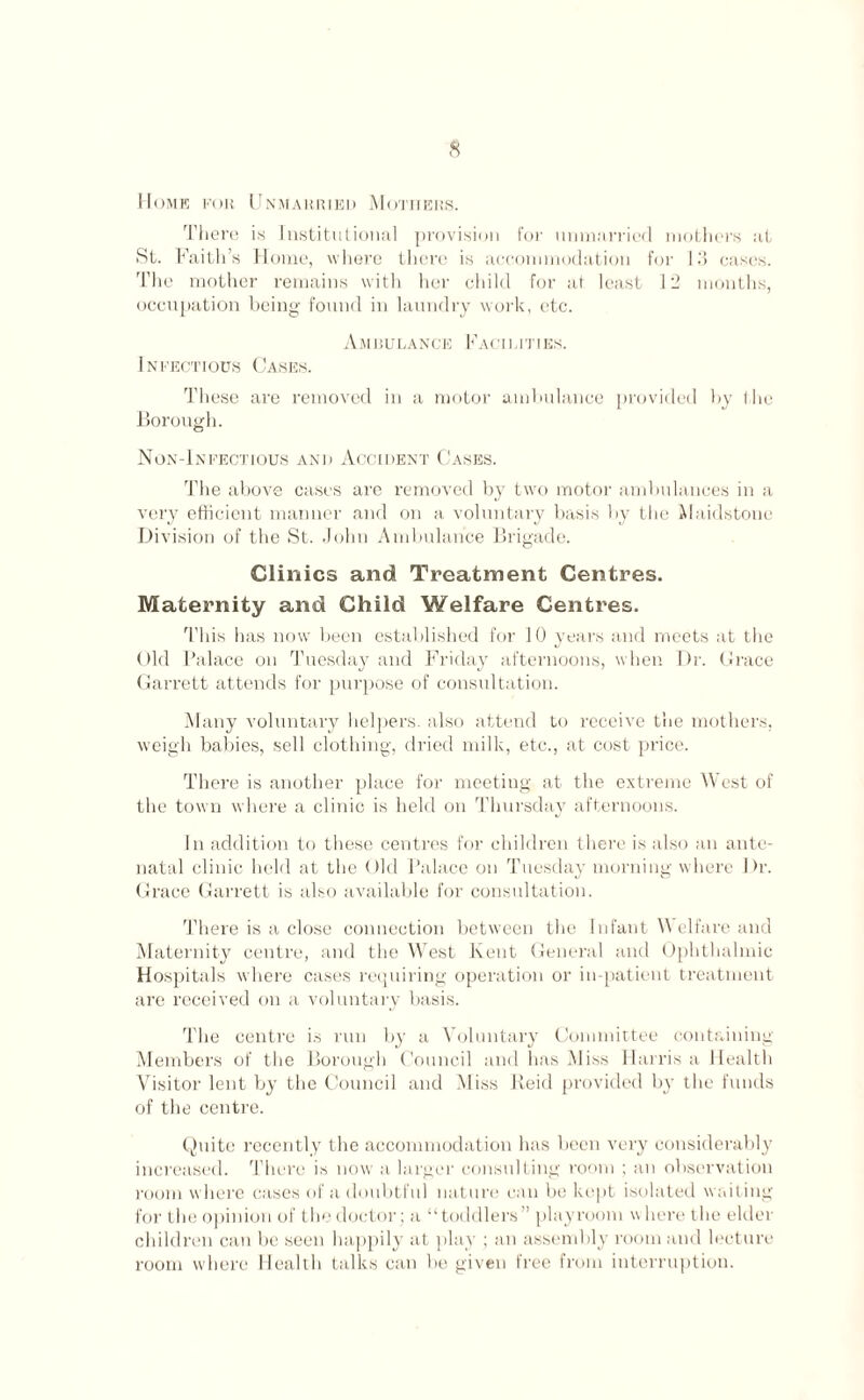 Home for Unmarried Mothers. There is Institutional provision for unmarried mothers at St. Faith’s Home, where there is accommodation for 13 cases. The mother remains with her child for at least 12 months, occupation being found in laundry work, etc. Ambulance Facilities. Infectious Cases. These are removed in a motor ambulance provided by the Borough. Non-Infectious and Accident Cases. The above cases are removed by two motor ambulances in a very efficient manner and on a voluntary basis by the Maidstone Division of the St. John Ambulance Brigade. Clinics and Treatment Centres. Maternity and Child Welfare Centres. This has now been established for 10 years and meets at the Old Palace on Tuesday and Friday afternoons, when Dr. Grace Garrett attends for purpose of consultation. Many voluntary helpers, also attend to receive the mothers, weigh babies, sell clothing, dried milk, etc., at cost price. There is another place for meeting at the extreme West of the town where a clinic is held on Thursday afternoons. In addition to these centres for children there is also an ante¬ natal clinic held at the Old Palace on Tuesday morning where Dr. Grace Garrett is also available for consultation. There is a close connection between the Infant V elfare and Maternity centre, and the West Kent General and Ophthalmic Hospitals where cases requiring operation or in-patient treatment are received on a voluntary basis. The centre is run by a Voluntary Committee containing Members of the Borough Council and has Miss Harris a Health Visitor lent by the Council and Miss Reid provided by the funds of the centre. Quite recently the accommodation has been very considerably increased. There is now a larger consulting room ; an observation room where cases of a doubtful nature can be kept isolated waiting for the opinion of the doctor ; a “toddlers” playroom where the elder children can be seen happily at play ; an assembly room and lecture room where Health talks can be given free from interruption.