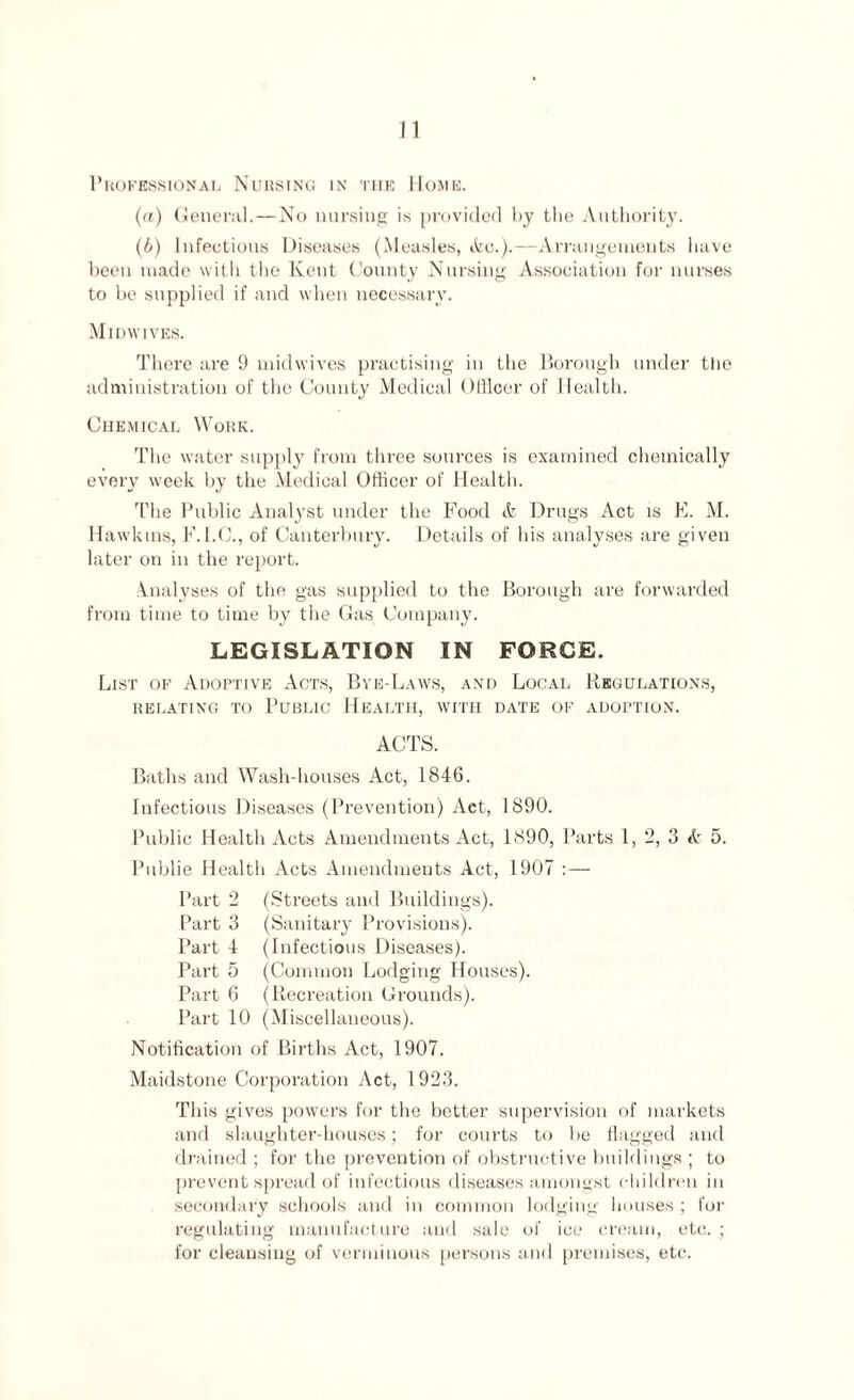 Professional Nursing in the Home. (a) General.—No nursing is provided by the Authority. (b) Infectious Diseases (Measles, Ac.).—Arrangements have been made with the Kent County Nursing Association for nurses to he supplied if and when necessary. Midwives. There are 9 midwives practising in the Borough under tlie administration of the County Medical Officer of Health. Chemical Work. The water supply from three sources is examined chemically every week by the Medical Officer of Health. The Public Analyst under the Food & Drugs Act is E. M. Hawkins, F. I.C., of Canterbury. Details of his analyses are given later on in the report. Analyses of the gas supplied to the Borough are forwarded from time to time by the Gas Company. LEGISLATION IN FORCE. List of Adoptive Acts, Bye-Laws, and Local Regulations, RELATING TO PUBLIC HEALTH, WITH DATE OF ADOPTION. ACTS. Baths and Wash-houses Act, 1846. Infectious Diseases (Prevention) Act, 1890. Public Health Acts Amendments Act, 1890, Parts 1, 2, 3 & 5. Publie Health Acts Amendments Act, 1907 :— Part 2 (Streets and Buildings). Part 3 (Sanitary Provisions). Part 4 (Infectious Diseases). Part 5 (Common Lodging Houses). Part 6 (Recreation Grounds). Part 10 (Miscellaneous). Notification of Births Act, 1907. Maidstone Corporation Act, 1923. This gives powers for the better supervision of markets and slaughter-houses; for courts to be flagged and drained ; for the prevention of obstructive buildings ; to prevent spread of infectious diseases amongst children in secondary schools and in common lodging houses ; for regulating manufacture and sale of ice cream, etc. ; for cleansing of verminous persons and premises, etc.