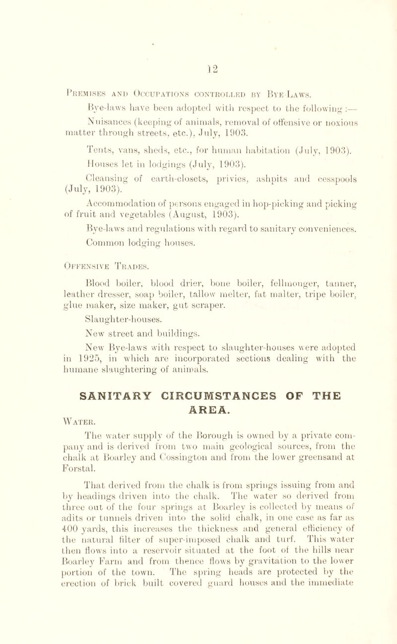 Premises and Occupations controlled by Bye-Laws. Bye-laws have been adopted with respect to the following:— Nuisances (keeping of animals, removal of offensive or noxious matter through streets, etc.), July, 1903. Tents, vans, sheds, etc., for human habitation (July, 1903). Houses let in lodgings (July, 1903). Cleansing of earth-closets, privies, ashpits and cesspools (July, 1903). Accommodation of persons engaged in hop-picking and picking of fruit and vegetables (August, 1903). Bye-laws and regulations with regard to sanitary conveniences. Common lodging houses. Offensive Trades. Blood boiler, blood drier, bone boiler, fellmonger, tanner, leather dresser, soap boiler, tallow melter, fat malter, tripe boiler, glue maker, size maker, gut scraper. Slaughter-houses. New street and buildings. New Bye-laws with respect to slaughter-houses were adopted in 1925, in which are incorporated sections dealing with the humane slaughtering of animals. SANITARY CIRCUMSTANCES OF THE AREA. Water. The water supply of the Borough is owned by a private com¬ pany and is derived from two main geological sources, from the chalk at Boarley and Cossington and from the lower greensand at Forstal. That derived from the chalk is from springs issuing from and by headings driven into the chalk. The water so derived from three out of the four springs at Boarley is collected by means of adits or tunnels driven into the solid chalk, in one case as far as 400 yards, this increases the thickness and general efficiency of the natural filter of super-imposed chalk and turf. This water then flows into a reservoir situated at the foot of the hills near Boarley Farm and from thence flows by gravitation to the lower portion of the town. The spring heads are protected by the erection of brick built covered guard houses and the immediate