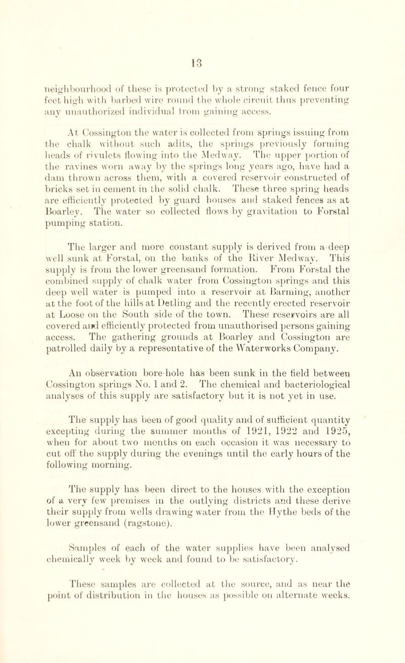 neighbourhood of these is protected by a strong staked fence four feet high with barbed wire round the whole circuit thus preventing any unauthorized individual irom gaining access. At Cossington the water is collected from springs issuing from the chalk without such adits, the springs previously forming heads of rivulets flowing into the Medway. The upper portion of the ravines worn away bv the springs long years ago, have had a dam thrown across them, with a covered reservoir constructed of bricks set in cement in Lhe solid chalk. These three spring heads are efficiently protected by guard houses and staked fences as at Boarley. The water so collected flows by gravitation to Borstal pumping station. The larger and more constant supply is derived from a deep well sunk at Borstal, on the banks of the River Medway. This supply is from the lower greensand formation. Brom Borstal the combined supply of chalk water from Cossington springs and this deep well water is pumped into a reservoir at Banning, another at the foot of the hills at Detling and the recently erected reservoir at Loose on the South side of the town. These reservoirs are all covered and efficiently protected from unauthorised persons gaining access. The gathering grounds at Boarley and Cossington are patrolled daily by a representative of the Waterworks Company. An observation bore hole has been sunk in the field between Cossington springs No. 1 and 2. The chemical and bacteriological analyses of this supply are satisfactory but it is not yet in use. The supply has been of good quality and of sufficient quantity excepting during the summer months of 1921, 1922 and 1925, when for about two months on each occasion it was necessary to cut off the supply during the evenings until the early hours of the following morning. The supply has been direct to the houses with the exception of a very few premises in the outlying districts and these derive their supply from wells drawing water from the Hythe beds of the lower greensand (ragstone). Samples of each of the water supplies have been analysed chemically week by week and found to be satisfactory. These samples are collected at the source, and as near the point of distribution in the houses as possible on alternate weeks.