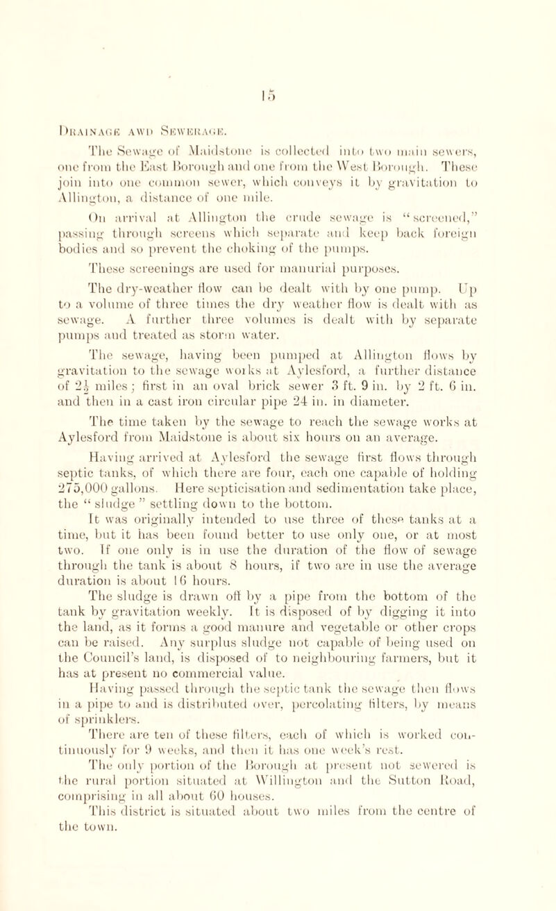 Drainage awd Sewerage. The Sewage of Maidstone is collected into two main sewers, one from the East Borough and one from the West Borough. These join into one common sewer, which conveys it by gravitation to Allington, a distance of one mile. On arrival at Allington the crude sewage is “screened,” passing through screens which separate and keep back foreign bodies and so prevent the choking of the pumps. These screenings are used for manorial purposes. The dry-weather flow can be dealt with by one pump. Up to a volume of three times the dry weather flow is dealt with as sewage. A further three volumes is dealt with by separate pumps and treated as storm water. The sewage, having been pumped at Allington flows by gravitation to the sewage woiks at Aylesford, a further distance of 24 miles; first in an oval brick sewer 3 ft. 9 in. by 2 ft. 6 in. and then in a cast iron circular pipe 24 in. in diameter. The time taken by the sewage to reach the sewage works at Aylesford from Maidstone is about six hours on an average. Having arrived at Aylesford the sewage first flows through septic tanks, of which there are four, each one capable of holding 275,000 gallons. Here septicisation and sedimentation take place, the “ sludge ” settling down to the bottom. It was originally intended to use three of these tanks at a time, but it has been found better to use only one, or at most two. If one only is in use the duration of the flow of sewage through the tank is about 8 hours, if two are in use the average duration is about 16 hours. The sludge is drawn off by a pipe from the bottom of the tank by gravitation weekly. It is disposed of by digging it into the land, as it forms a good manure and vegetable or other crops can be raised. Any surplus sludge not capable of being used on the Council’s land, is disposed of to neighbouring farmers, but it has at present no commercial value. Having passed through the septic tank the sewage then flows in a pipe to and is distributed over, percolating filters, by means of sprinklers. There are ten of these filters, each of which is worked con¬ tinuously tor 9 weeks, and then it has one week’s rest. The only portion of the Borough at present not sewered is the rural portion situated at Willington and the Sutton Road, comprising in all about GO houses. This district is situated about two miles from the centre of the town.