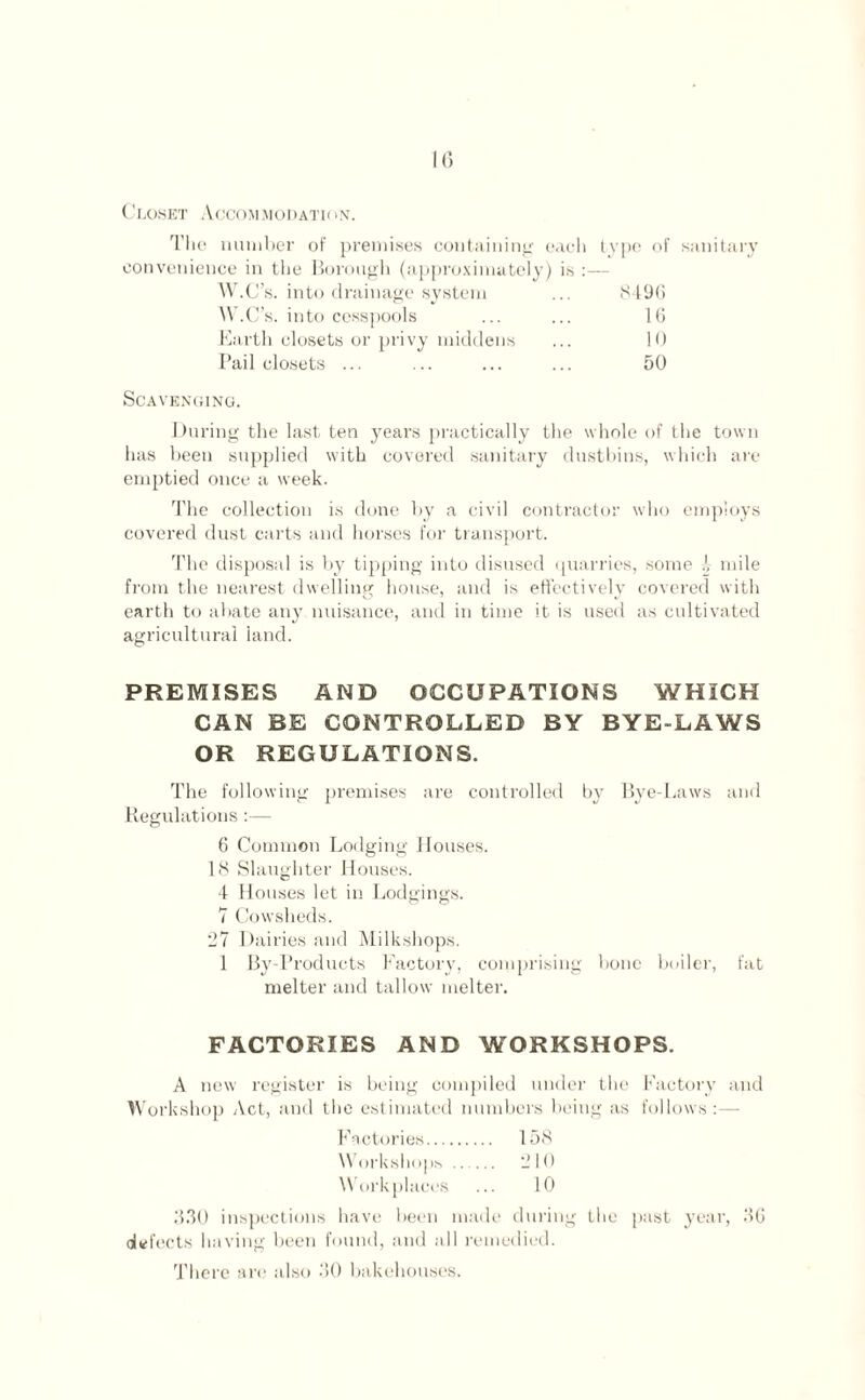 k; Closet Accommodation. The number of premises containing each type of sanitary convenience in the Borough (approximately) is :— W.C’s. into drainage system ... 8496 W.C’s. into cesspools ... ... 16 Earth closets or privy middens ... 10 Pail closets ... ... ... ... 50 Scavenging. During the last ten years practically the whole of the town has been supplied with covered sanitary dustbins, which are emptied once a week. The collection is done by a civil contractor who employs covered dust carts and horses for transport. The disposal is by tipping into disused quarries, some !, mile from the nearest dwelling house, and is effectively covered with earth to abate any nuisance, and in time it is used as cultivated agricultural land. PREMISES AND OCCUPATIONS WHICH CAN BE CONTROLLED BY BYE-LAWS OR REGULATIONS. The following premises are controlled by Bye-Laws and Regulations :— 6 Common Lodging Houses. 18 Slaughter Houses. 4 Houses let in Lodgings. 7 Cowsheds. 27 Dairies and Milkshops. 1 By-Products Factory, comprising bone boiler, fat melter and tallow melter. FACTORIES AND WORKSHOPS. A new register is being compiled under the Factory and Workshop Act, and the estimated numbers being as follows :— Factories. 158 Workshops ..... 210 Workplaces ... 10 330 inspections have been made during the past year, 36 deft ;cts having been found, and all remedied. There are also 30 bakehouses.