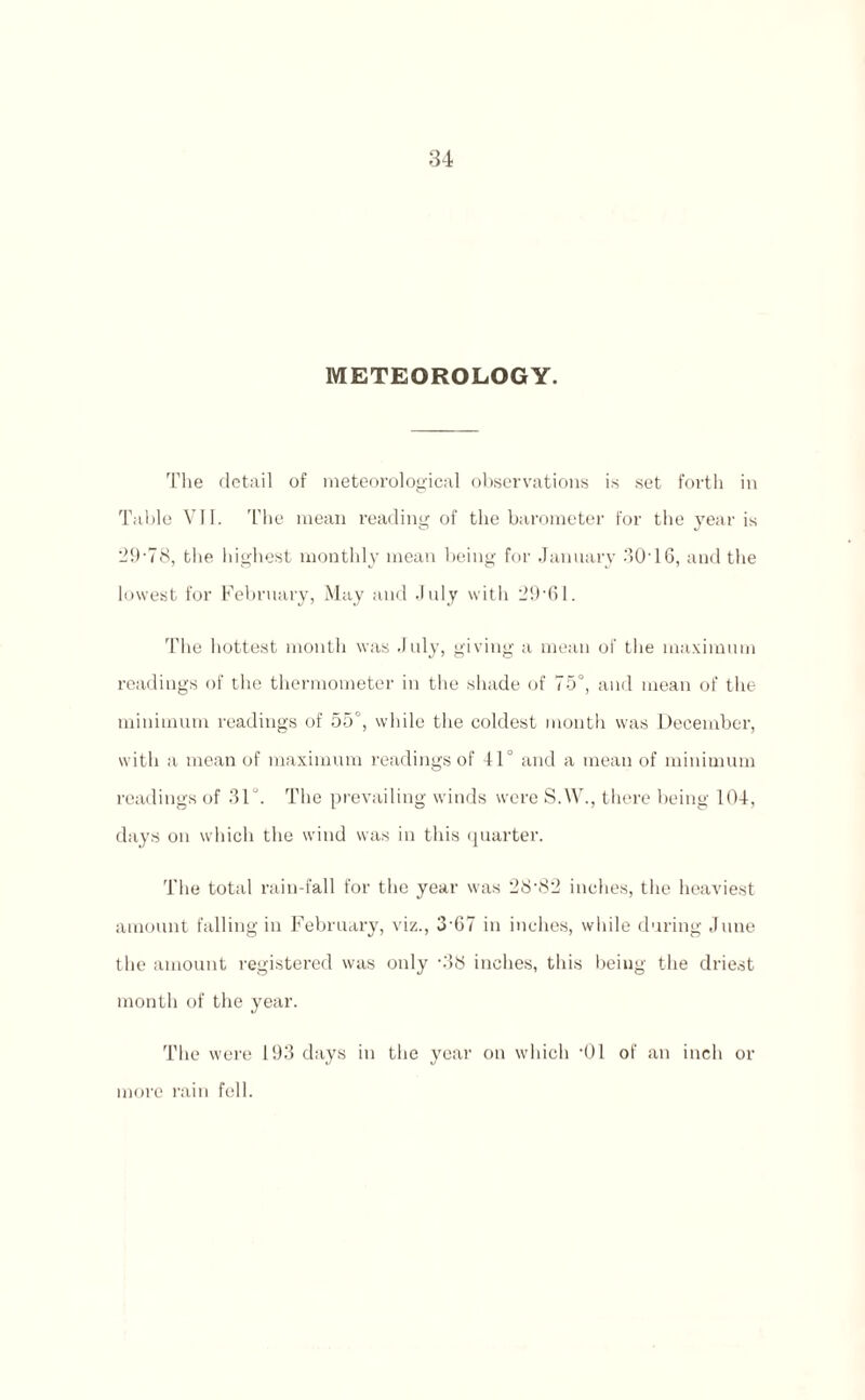 METEOROLOGY. The detail of meteorological observations is set forth in Table VII. The mean reading of the barometer for the year is 29-78, the highest monthly mean being for January 3016, and the lowest for February, May and July with 29-61. The hottest month was July, giving a mean of the maximum readings of the thermometer in the shade of 75°, and mean of the minimum readings of 55°, while the coldest month was December, with a mean of maximum readings of 41° and a mean of minimum readings of 31. The prevailing winds were S.W., there being 104, days on which the wind was in this quarter. The total rain-fall for the year was 28-82 inches, the heaviest amount falling in February, viz., 3 67 in inches, while during June the amount registered was only -38 inches, this being the driest month of the year. The were 193 days in the year on which -01 of an inch or more rain fell.