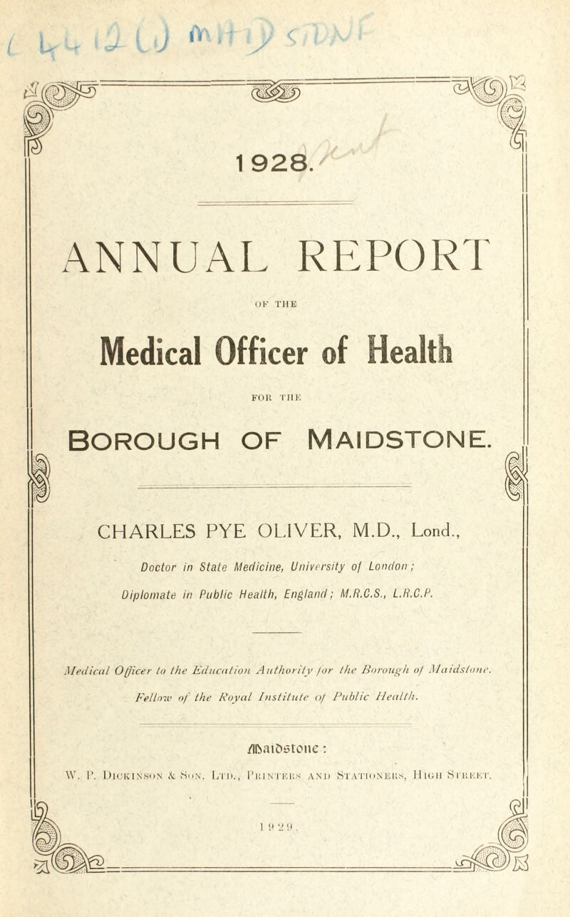 ANNUAL REPORT OK THE Medical Officer of Health FOR THE BOROUGH OF MAIDSTONE. CHARLES PYE OLIVER, M.D., Lond., Doctor in State Medicine, University of London; Diplomate in Public Health, England; M.R.C.S., L.H.C.P. Medical Officer to the Education Authority for the Borough o/ Maidstone. Fellow of the Royal Institute of Public Health. fllbatOstone: i