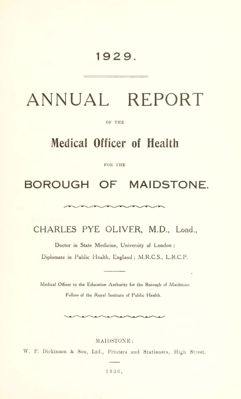 1929 ANNUAL REPORT OF THE Medical Officer of Health FOR THE BOROUGH OF MAIDSTONE. CHARLES PYE OLIVER, M.D., Lond., Doctor in State Medicine, University of London ; Diplomate in Public Health, England ; M.R.C.S., L.R.C.P. Medical Officer to the Education Authority for the Borough of Maidstone. Fellow of the Royal Institute of Public Health. MAIDSTONE : \V. P. Dickinson & Son, Ltd., Printers and Stationers, High Street.