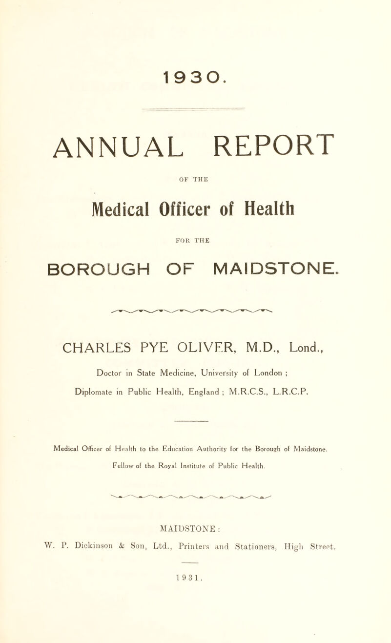 1930. ANNUAL REPORT OF THE Medical Officer of Health FOR THE BOROUGH OF MAIDSTONE. CHARLES PYE OLIVER, M.D., Lond., Doctor in State Medicine, University of London ; Diplomate in Public Health, England ; M.R.C.S., L.R.C.P. Medical Officer of Health to the Education Authority for the Borough of Maidstone. Fellow of the Royal Institute of Public Health. MAIDSTONE : W. P. Dickinson & Son, Ltd., Printers and Stationers, High Street. 1931.