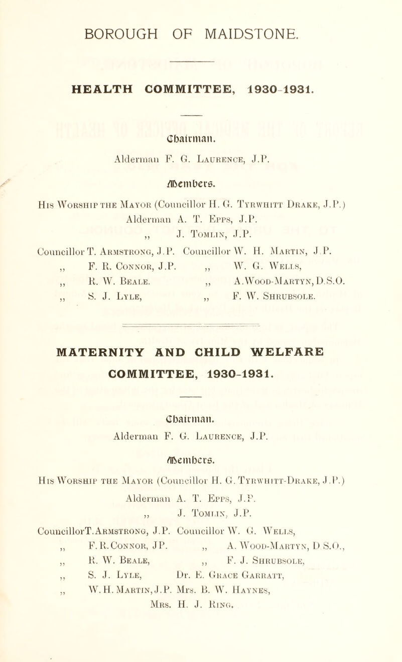 HEALTH COMMITTEE, 1930 1931. Chairman. Alderman F. G. Laurence, J.P. /Members. His Worship the Mayor (Councillor H. G. Tyrwhitt Drake, J.P.) Alderman A. T. Epps, J.P. „ J. Tomlin, J.P. Councillor T. Armstrong, J.P. Councillor W. H. Martin, J P. ,, F. R. Connor, J.P. ,, W. G. Wells, ,, R. W. Beale. ,, A.Wood-Martyn,D.S.O. ,, S. J. Lyle, ,, F. W. Shrubsole. MATERNITY AND CHILD WELFARE COMMITTEE, 1930-1931. Chairman. Alderman F. G. Laurence, J.P. Members. His Worship the Mayor (Councillor H. G. Tyrwhitt-Drake, J.P.) Alderman A. T. Epps, J.P. ,, J. Tomlin, J.P. CouncillorT.Armstrong, J.P. Councillor W. G. Wells, ,, F. R. Connor, JP. ,, A. Wood-Martyn, D S.O., ,, R. W. Beale, ,, F. J. Shrubsole, ,, S. J. Lyle, Dr. E. Grace Garratt, ,, W. H. Martin, J.P. Mrs. B. W. Haynes, Mrs. H. J. Ring.