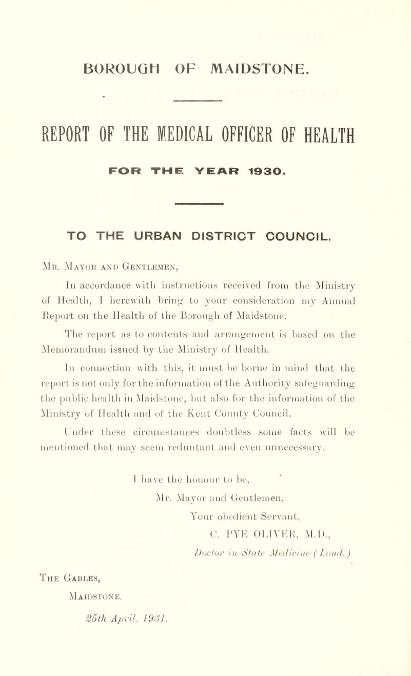 REPORT OF THE MEDICAL OFFICER OF HEALTH FOR THE YEAR 1930. TO THE URBAN DISTRICT COUNCIL. Mr. Mayor and Gentlemen, Iu accordance with instructions received from the Ministry of Health, 1 herewith bring to your consideration 1113' Annual Report on the Health of the Borough of Maidstone. The report as to contents and arrangement is based on the Memorandum issued by the Ministiy of Health. In connection with this, it must be borne in mind that the report is not only for the information of the Authority safeguarding the public health in Maidstone, but also for the information of the Ministry of Health and of the Kent County Council. Under these circumstances doubtless some facts will be mentioned that may seem reduntant and even unnecessary. 1 have the honour to be, Mr. Mayor and Gentlemen, Your obedient Servant, C. RYE OLIVER, M.D., Doctor in State Medicine (Loud.) The Gables, Maidstone. 25th April. 1951.