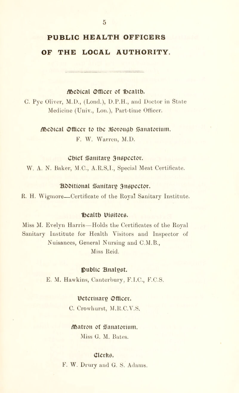 PUBLIC HEALTH OFFICERS OF THE LOCAL AUTHORITY. McDical Officer of Ibealtb. C. Pye Oliver, M.D., (Lond.), D.P.H., and Doctor in State Medicine (Univ., Lon.), Part-time Officer. McDical Officer to the ilBorougb Sanatorium. F. W. Warren, M.D. Cbicf Sanitary inspector. W. A. N. Baker, M.C., A.R.S.I., Special Meat Certificate. aobitional Sanitary inspector. R. H. Wigmore—Certificate of the Royal Sanitary Institute. Ibealtb IDisitors. Miss M. Evelyn Harris—Holds the Certificates of the Royal Sanitary Institute for Health Visitors and Inspector of Nuisances, General Nursing and C.M.B., Miss Reid. (public analyst. E. M. Hawkins, Canterbury, F.I.C., F.C.S. Veterinary Officer. C. Crowhurst, M.R.C.V.S. Matron of Sanatorium. Miss G. M. Bates. Clerks. F. W. Drury and G. S. Adams.