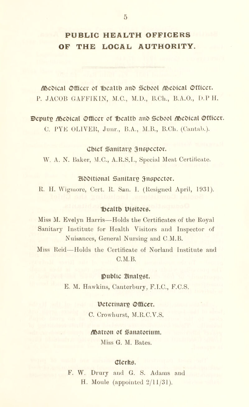 PUBLIC HEALTH OFFICERS OF THE LOCAL AUTHORITY. /ihcDical ©fftcer of Ibealtb anD School /ibeolcal ©fficer. P. JACOB GAFFIKIN, M.C., M.D., B.Ch., B.A.O., D.PH. Depute /ibeOical ©fficer of Ibealtb anO School /ihcDical ©fficer. C. I'VE OLIVER, Junr., B.A., M.B., B.Ch. (Cantab.). Chief Sanitarp Jnspector. W. A. N. Baker, VI.C., A.R.S.I., Special Meat Certificate. aooitional Sanitate inspector. R. FI. Wigmore, Cert. R. San. I. (Resigned April, 1931). Ibealtb Uisitors. M iss M. Evelyn Harris—Holds the Certificates of the Royal Sanitary Institute for Health Visitors and Inspector of Nuisances, General Nursing and C.M.B. Miss Reid—Holds the Certificate of Norland Institute and C.M.B. lpublic analpst. E, M. Hawkins, Canterbury, F.I.C., F.C.S, Determarp ©ftfccr. C. Crowhurst, M.R.C.V.S. /fftatron of Sanatorium. Miss G. M. Bates. Clerks, F. W. Drury and G. S. Adams and H. Moule (appointed 2/11/31).