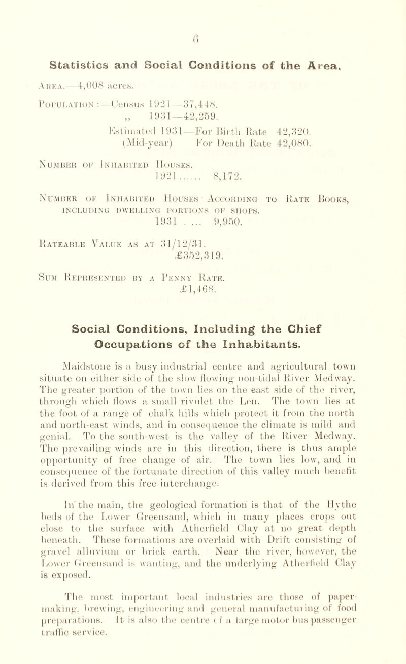 Statistics and Social Conditions of the Area, Area. 4,008 acres. Population: - Census 1921 -37,448. „ 1931—42,259. Kstinniled 1931- For Birth Rate 42,320 (Mid-year) For Death Rate 42,080. Number op Inhabited Houses. 1921 . 8,172. Number of Inhabited Houses According to Rate Books, INCLUDING DWELLING PORTIONS OF SHOPS. 1931 ... 9,950. Rateable Value as at 31/12/31. <£352,319. Sum Represented by a Benny Rate. £1,468. Social Conditions, Including the Chief Occupations of the Inhabitants. Maidstone is a busy industrial centre and agricultural town situate on either side of the slow flowing noil-tidal River Medway. The greater portion of the town lies on the east side of tin1 river, through which flows a small rivulet the Len. The town lies at the foot of a range of chalk hills which protect it from tiie north and north-east winds, and in consequence the climate is mild and genial. To the south-west is the valley of the River Medway. The prevailing winds are in this direction, there is thus ample opportunity of free change of air. The town lies low, and in consequence of the fortunate direction of this valley much benefit is derived from this free interchange. In the main, the geological formation is that of the 11y the beds of the Lower Greensand, which in many places crops out close to the surface with Atherfield Clay at no great depth beneath. These formations are overlaid with Drift consisting of gravel alluvium or brick earth. Near the river, however, the Lower Greensand is wanting, and the underlying Atherfield Clay is exposed. 'I’lie most important local industries are those of paper- making. brewing, engineering and general manufactui ing of food preparations. It is also the centre < I a large motor bus passenger traffic service.