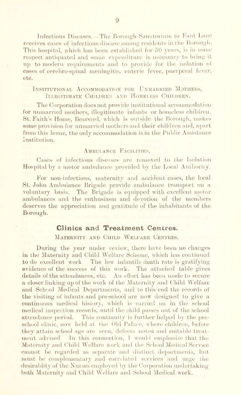 Infectious Diseases. The Borough Sanatorium in Kant Bane receives cases of infectious disease among residents in the Borough. This hospital, jvhieh has been established for SO years, is in some respect antiquated and some expenditure is necessary to bring it up to modern requirements and to provide for the isolation ol cases of cerebro-spinal meningitis, enteric fever, puerperal fever, etc. Institutional Accommodation for Unmarried Mothers, Illegitimate Children and Homeless Children. The Corporation does not provide institutional accommodation for unmarried mothers, illegitimate infants or homeless children. St. Faith’s Home, Bearsted, which is outside the Borough, makes some provision for unmarried mothers and their children and, apart from this home, the only accommodation is in the Public Assistance Institution. Ambulance Facilities. Cases of infectious diseases are removed to the Isolation Hospital by a motor ambulance provided by the Local Authority. For non-infections, maternity and accident cases, the local St. John Ambulance Brigade provide ambulance transport on a voluntary basis. The Brigade is equipped with excellent motor ambulances and the enthusiasm and devotion of the members deserves the appreciation and gratitude of the inhabitants of the Borough. Clinics and Treatment Centres. Maternity and Child Welfare Centres. During the year under review, there have been no changes in the Maternity and Child Welfare Scheme, which has continued to do excellent work The low infantile death rate is gratifying evidence of the success of this work. The attached table gives details of the attendances, etc. An effort has been made to secure a closer linking-up of the work of the Maternity and Child Welfare and School Medical Departments, and to this end the records of the visiting of infants and pre-school are now designed to give a continuous medical history, which is carried on in the school medical inspection records, until the child passes out of the school attendance period. This continuity is further helped by the pre- school clinic, now held at the Old Palace, where children, before they attain school age are seen, defects noted and suitable' treat¬ ment advised. In this connection, i would emphasize that the Maternity and Ohild Welfare work and the School Medical Service cannot be regarded as separate and distinct departments, but must be complementary and correlated services and urge the desirabiity of the Nuises employed by the Corporation undertaking both Maternity and Child Welfare and School Medical work.