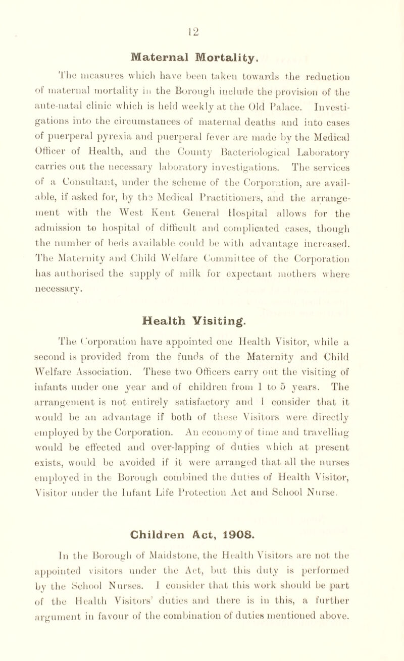 Maternal Mortality. The measures which have been taken towards the reduction of maternal mortality in the Borough include the provision of the ante-natal clinic which is held weekly at the Old Palace. Investi¬ gations into the circumstances of maternal deaths and into cases of puerperal pyrexia and puerperal fever are made by the Medical Officer of Health, and the County Bacteriological Laboratory carries out the necessary laboratory investigations. The services of a Consultant, under the scheme of the Corporation, are avail¬ able, if asked for, by the Medical Practitioners, and the arrange¬ ment with the West Kent General Hospital allows for the admission to hospital of difficult and complicated cases, though the number of beds available could be with advantage increased. The Maternity and Child Welfare Committee of the Corporation has authorised the supply of milk for expectant mothers where necessary. Health Visiting. The Corporation have appointed one Health Visitor, while a second is provided from the funds of the Maternity and Child Welfare Association. These two Officers carry out the visiting of infants under one year and of children from 1 to 5 years. The arrangement is not entirely satisfactory and I consider that it would be an advantage if both of these Visitors were directly employed by the Corporation. An economy of time and travelling would lie effected and over-lapping of duties which at present exists, would be avoided if it were arranged that all the nurses employed in the- Borough combined the duties of Health Visitor, Visitor under the Infant Life Protection Act and School Nurse. Children Act, 1908. In the Borough of Maidstone, the Healtli \ isitors are not the appointed visitors under the Act, but this duty is performed by the School Nurses. I consider that this work should be part of the Health Visitors’ duties and there is in this, a further argument in favour of the combination of duties mentioned above.