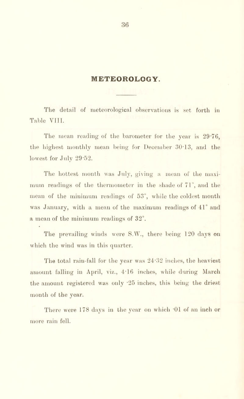 METEOROLOGY. The detail of meteorological observations is set forth in Table VIII. The mean reading of the barometer for the year is 29'76, the highest monthly mean being for December 30T3, and the lowest for July 29'52. The hottest month was July, giving a mean of the maxi¬ mum readings of the thermometer in the shade of 71°, and the mean of the minimum readings of 53°, while the coldest month was January, with a mean of the maximum readings of 41° and a mean of the minimum readings of 32°. The prevailing winds were S.W., there being 120 days on which the wind was in this quarter. The total rain-fall for the year was 24-32 inches, the heaviest amount falling in April, viz., 4T6 inches, while during March the amount registered was only ’25 inches, this being the driest month of the year. There were 178 days in the year on which -01 of an inch or more rain fell.