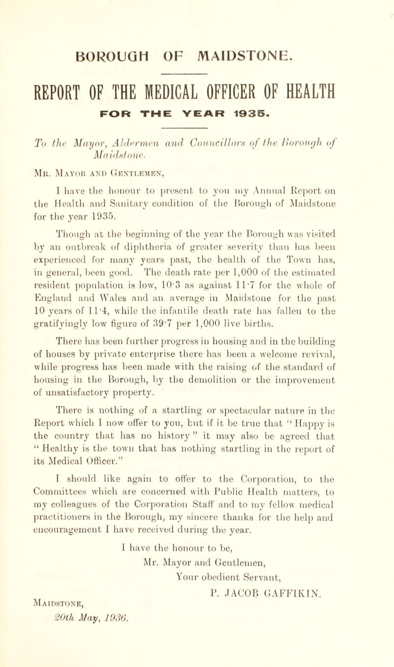 REPORT OF THE MEDICAL OFFICER OF HEALTH FOR THE YEAR 1935. To the Mayor, Aldermen and Councillors of the Borough of Maidstone. Mr. Mayor and Gentlemen, I have the honour to present to you my Annual Report on the Health and Sanitary condition of the Borough of Maidstone for the year 1935. Though at the beginning of the year the Borough was visited by an outbreak of diphtheria of greater severity than has been experienced for many years past, the health of the Town has, in general, been good. The death rate per 1,000 of the estimated resident population is low, 10 3 as against 11 • 7 for the whole of England and Wales and an average in Maidstone for the past 10 years of ll-4, while the infantile death rate has fallen to the gratifyingly low figure of 39'7 per 1,000 live births. There has been further progress in housing and in the building of houses by private enterprise there has been a welcome revival, while progress has been made with the raising of the standard of housing in the Borough, by the demolition or the improvement of unsatisfactory property. There is nothing of a startling or spectacular nature in the Report which I now offer to you, but if it be true that “ Happy is the country that has no history ” it may also be agreed that “ Healthy is the town that has nothing startling in the report of its Medical Officer.” I should like again to offer to the Corporation, to the Committees which are concerned with Public Health matters, to my colleagues of the Corporation Stall' and to my fellow medical practitioners in the Borough, my sincere thanks for the help and encouragement I have received during the year. 1 have the honour to be, Mr. Mayor and Gentlemen, Your obedient Servant, P. JACOB GAFFIKIN. Maidstone, 20th May, 1936.