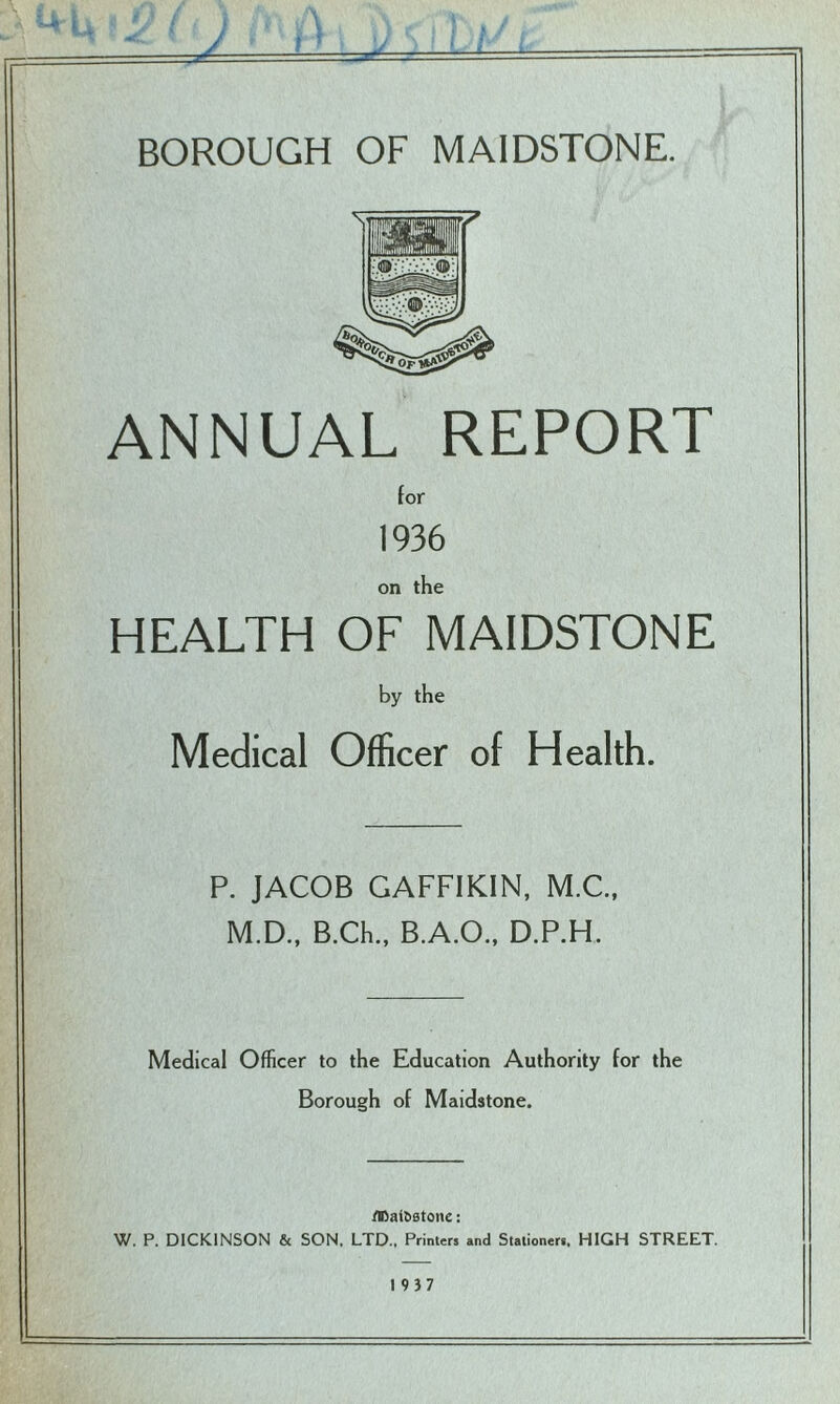 ~ - — k BOROUGH OF MAIDSTONE. ANNUAL REPORT for 1936 on the HEALTH OF MAIDSTONE by the Medical Officer of Health. P. JACOB GAFFIKIN, M.C., M.D., B.Ch., B.A.O., D.P.H. Medical Officer to the Education Authority for the Borough of Maidstone. flfiai&Btone: W. P. DICKINSON & SON. LTD., Printers and Stationers, HIGH STREET. 19)7