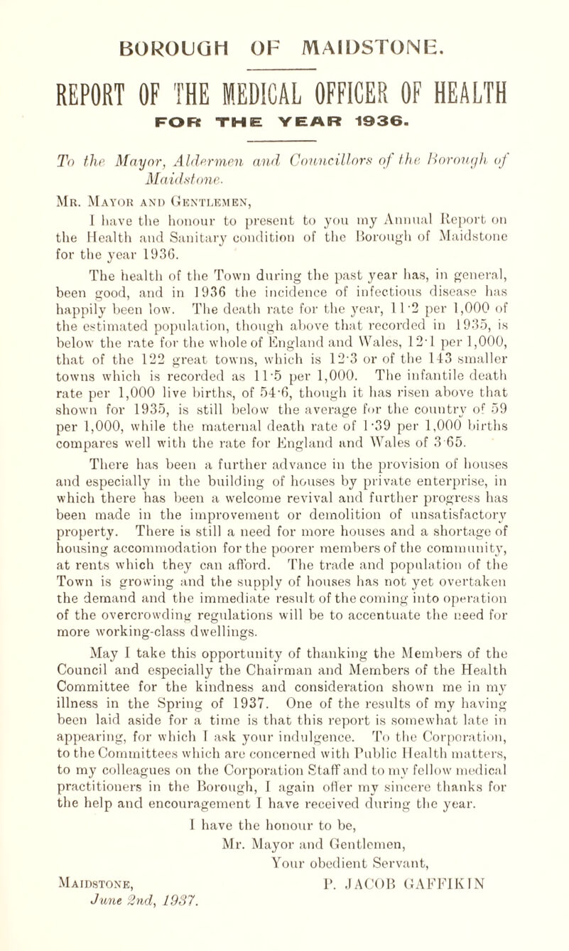 REPORT OF THE MEDICAL OFFICER OF HEALTH FOR THE YEAR 1936. To the Mayor, Aldermen and Councillors of the Borough of Maidstone. Mr. Mayor and Gentlemen, I have the honour to present to you my Annual Report on the Health and Sanitary condition of the Borough of Maidstone for the year 1936. The health of the Town during the past year has, in general, been good, and in 1936 the incidence of infectious disease has happily been low. The death rate for the year, 11'2 per 1,000 of the estimated population, though above that recorded in 1935, is below the rate for the whole of England and Wales, 12'1 per 1,000, that of the 122 great towns, which is 12-3 or of the 143 smaller towns which is recorded as 11 *5 per 1,000. The infantile death rate per 1,000 live births, of 54-6, though it has risen above that shown for 1935, is still below the average for the country of 59 per 1,000, while the maternal death rate of 1'39 per 1,000 births compares well with the rate for England and Wales of 3 65. There has been a further advance in the provision of houses and especially in the building of houses by private enterprise, in which there has been a welcome revival and further progress has been made in the improvement or demolition of unsatisfactory property. There is still a need for more houses and a shortage of housing accommodation for the poorer members of the community, at rents which they can afford. The trade and population of the Town is growing and the supply of houses has not yet overtaken the demand and the immediate result of the coming into operation of the overcrowding regulations will be to accentuate the need for more working-class dwellings. May I take this opportunity of thanking the Members of the Council and especially the Chairman and Members of the Health Committee for the kindness and consideration shown me in my illness in the Spring of 1937. One of the results of my having been laid aside for a time is that this report is somewhat late in appearing, for which 1 ask your indulgence. To the Corporation, to the Committees which are concerned with Public Health matters, to my colleagues on the Corporation Staff and to my fellow medical practitioners in the Borough, I again offer my sincere thanks for the help and encouragement I have received during the year. 1 have the honour to be, Mr. Mayor and Gentlemen, Your obedient Servant, P. JACOB GAFFIK1N Maidstone, June 2nd, 1937.