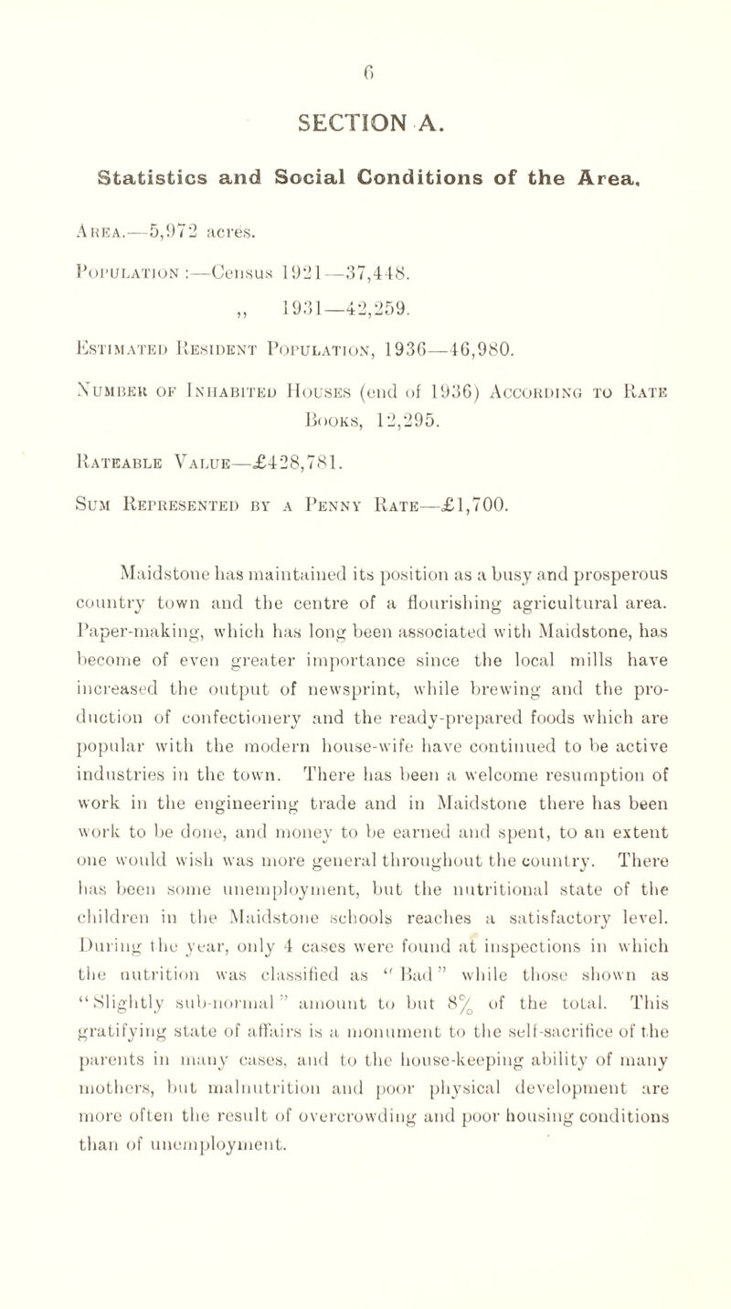 SECTION A. Statistics and Social Conditions of the Area, Area.—5,972 acres. Population :—Census 1921—37,448. „ 1931—42,259. Estimated Resident Population, 1936—16,980. .Number of Inhabited Houses (end of 1936) According to Rate Books, 12,295. Rateable Value—£428,781. Sum Represented by a Penny Rate—£1,700. Maidstone has maintained its position as a busy and prosperous country town and the centre of a flourishing agricultural area. Paper-making, which has long been associated with Maidstone, has become of even greater importance since the local mills have increased the output of newsprint, while brewing and the pro¬ duction of confectionery and the ready-prepared foods which are popular with the modern house-wife have continued to be active industries in the town. There has been a welcome resumption of work in the engineering trade and in Maidstone there has been work to be done, and money to be earned and spent, to an extent one would wish was more general throughout the country. There has been some unemployment, but the nutritional state of the children in the Maidstone schools reaches a satisfactory level. During the year, only 4 cases were found at inspections in which the nutrition was classified as ‘'Bad” while those shown as “Slightly sub-normal” amount to but 8% of the total. This gratifying state of affairs is a monument to the self-sacrifice of the parents in many cases, and to the house-keeping ability of many mothers, but malnutrition and poor physical development are more often the result of overcrowding and poor housing conditions than of unemployment.