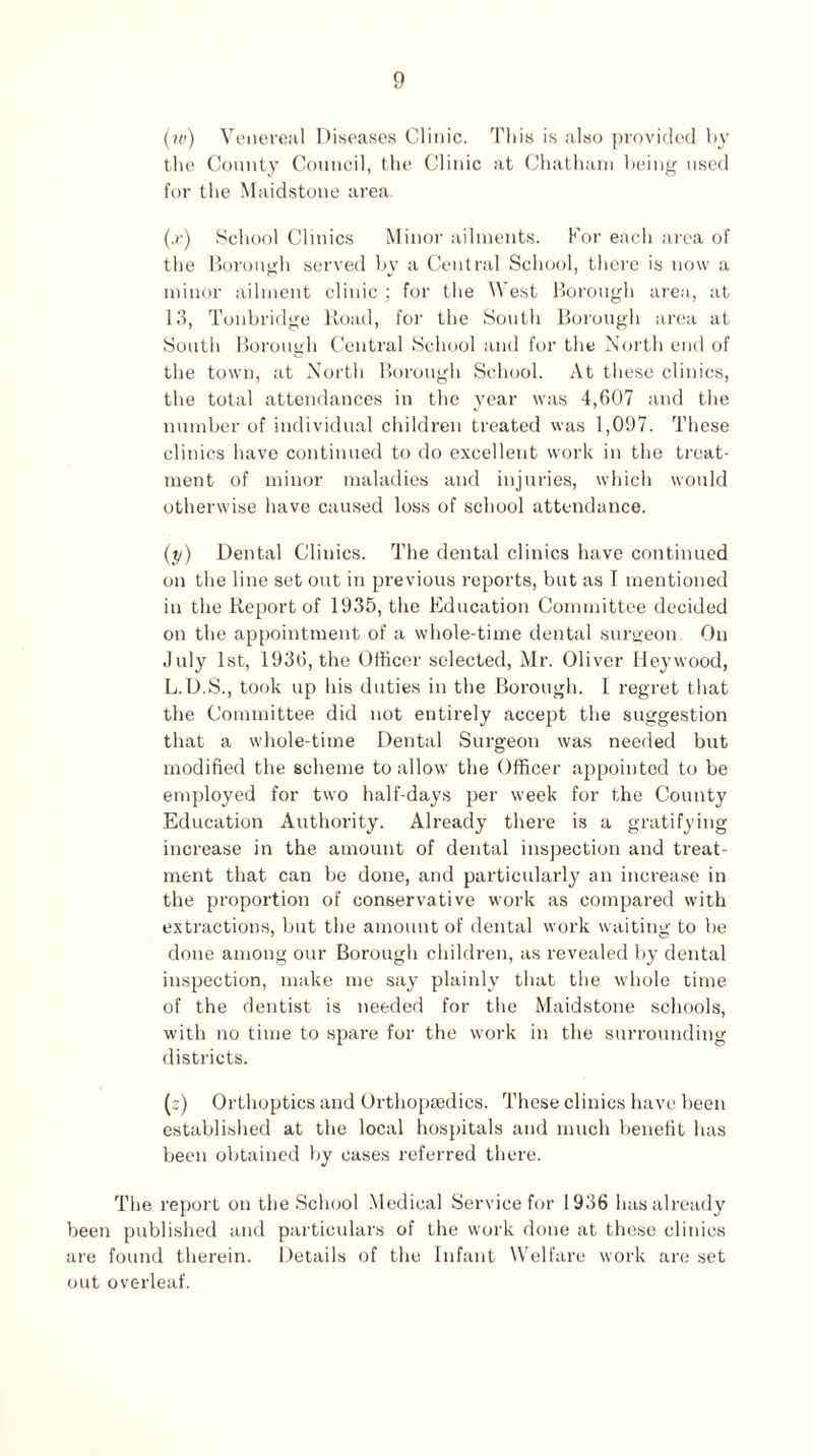 (iv) Venereal Diseases Clinic. This is also provided by the County Council, the Clinic at Chatham being used for the Maidstone area. (,r) School Clinics Minor ailments. For each area of the Borough served by a Central School, there is now a minor ailment clinic ; for the West Borough area, at 13, Tonbridge Road, for the South Borough area at South Borough Central School and for the North end of the town, at North Borough School. At these clinics, the total attendances in the year was 4,607 and the number of individual children treated was 1,097. These clinics have continued to do excellent work in the treat¬ ment of minor maladies and injuries, which would otherwise have caused loss of school attendance. (y) Dental Clinics. The dental clinics have continued on the line set out in previous reports, but as I mentioned in the Report of 1935, the Education Committee decided on the appointment of a whole-time dental surgeon. On July 1st, 1936, the Officer selected, Mr. Oliver Hey wood, L.D.S., took up his duties in the Borough. I regret that the Committee did not entirely accept the suggestion that a whole-time Dental Surgeon was needed but modified the scheme to allow the Officer appointed to be employed for two half-days per week for the County Education Authority. Already there is a gratifying increase in the amount of dental inspection and treat¬ ment that can be done, and particularly an increase in the proportion of conservative work as compared with extractions, but the amount of dental work waiting to be done among our Borough children, as revealed by dental inspection, make me say plainly that the whole time of the dentist is needed for the Maidstone schools, with no time to spare for the work in the surrounding districts. (:) Orthoptics and Orthopaedics. These clinics have been established at the local hospitals and much benefit has been obtained by cases referred there. The report on the School Medical Service for 1936 has already been published and particulars of the work done at these clinics are found therein. Details of the Infant Welfare work are set out overleaf.