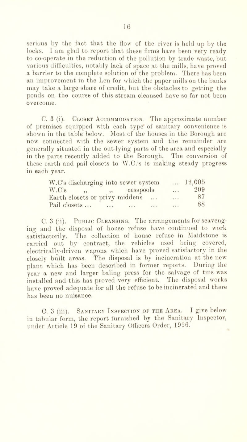 serious by the fact that the flow of the river is held up by the locks. I am glad to report that these firms have been very ready to co-operate in the reduction of the pollution by trade waste, but various difficulties, notably lack of space at the mills, have proved a barrier to the complete solution of the problem. There has been an improvement in the Len for which the paper mills on the banks may take a large share of credit, but the obstacles to getting the ponds on the course of this stream cleansed have so far not been overcome. C. 3 (i). Closet Accommodation The approximate number of premises equipped with each type* of sanitary convenience is shown in the table below. Most of the houses in the Borough are now connected with the sewer system and the remainder are generally situated in the out-lying parts of the area and especially in the parts recently added to the Borough. The conversion of these earth and pail closets to W.C.’s is making steady progress in each year. W.C’s discharging into sewer system W.C’s ,, ,, cesspools Earth closets or privy middens Pail closets ... 12,005 209 87 88 C. 3 (ii). Public Cleansing. The arrangements for scaveng¬ ing and the disposal of house refuse have continued to work satisfactorily. The collection of house refuse in Maidstone is carried out by contract, the vehicles used being covered, electrically-driven wagons which have proved satisfactory in the closely built areas. The disposal is by incineration at the new plant which has been described in former reports. During the year a new and larger baling press for the salvage of tins was installed and this has proved very efficient. The disposal works have proved adequate for all the refuse to be incinerated and there has been no nuisance. C. 3 (iii). Sanitary Inspection of the Area. I give below in tabular form, the report furnished by the Sanitary Inspector, under Article 19 of the Sanitary Officers Order, 1926.