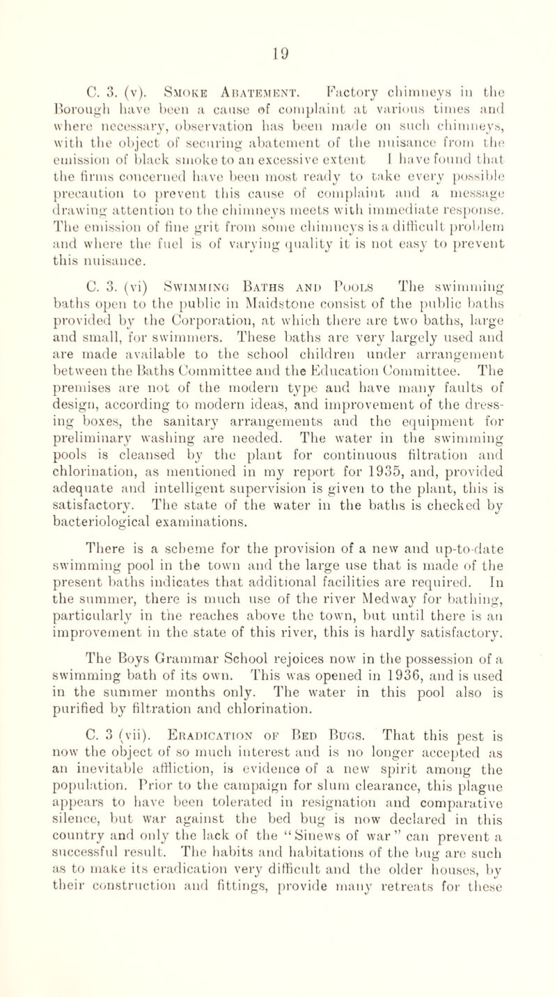 C. 3. (v). Smoke Abatement. Factory chimneys in the Borough have been a cause of complaint at various times and where necessary, observation has been made on such chimneys, with the object of securing abatement of the nuisance from the emission of black smoke to an excessive extent I have found that the firms concerned have been most ready to take every possible precaution to prevent tins cause of complaint and a message drawing attention to the chimneys meets with immediate response. The emission of fine grit from some chimneys is a difficult problem and where the fuel is of varying quality it is not easy to prevent this nuisance. C. 3. (vi) Swimming Baths and Pools The swimming baths open to the public in Maidstone consist of the public baths provided by the Corporation, at which there are two baths, large and small, for swimmers. These baths are very largely used and are made available to the school children under arrangement between the Baths Committee and the Education Committee. The premises are not of the modern type and have many faults of design, according to modern ideas, and improvement of the dress¬ ing boxes, the sanitary arrangements and the equipment for preliminary washing are needed. The water in the swimming pools is cleansed by the plant for continuous filtration and chlorination, as mentioned in my report for 1935, and, provided adequate and intelligent supervision is given to the plant, this is satisfactory. The state of the water in the baths is checked by bacteriological examinations. There is a scheme for the provision of a new and up-to-date swimming pool in the town and the large use that is made of the present baths indicates that additional facilities are required. In the summer, there is much use of the river Medway for bathing, particularly in the reaches above the town, but until there is an improvement in the state of this river, this is hardly satisfactory. The Boys Grammar School rejoices now in the possession of a swimming bath of its own. This was opened in 1936, and is used in the summer months only. The water in this pool also is purified by filtration and chlorination. C. 3 (vii). Eradication of Bed Bugs. That this pest is now the object of so much interest and is no longer accepted as an inevitable affliction, is evidence of a new spirit among the population. Prior to the campaign for slum clearance, this plague appears to have been tolerated in resignation and comparative silence, but war against the bed bug is now declared in this country and only the lack of the “Sinews of war” can prevent a successful result. The habits and habitations of the bug are such as to make its eradication very difficult and the older houses, bv i • . * ' J their construction and fittings, provide many retreats for these