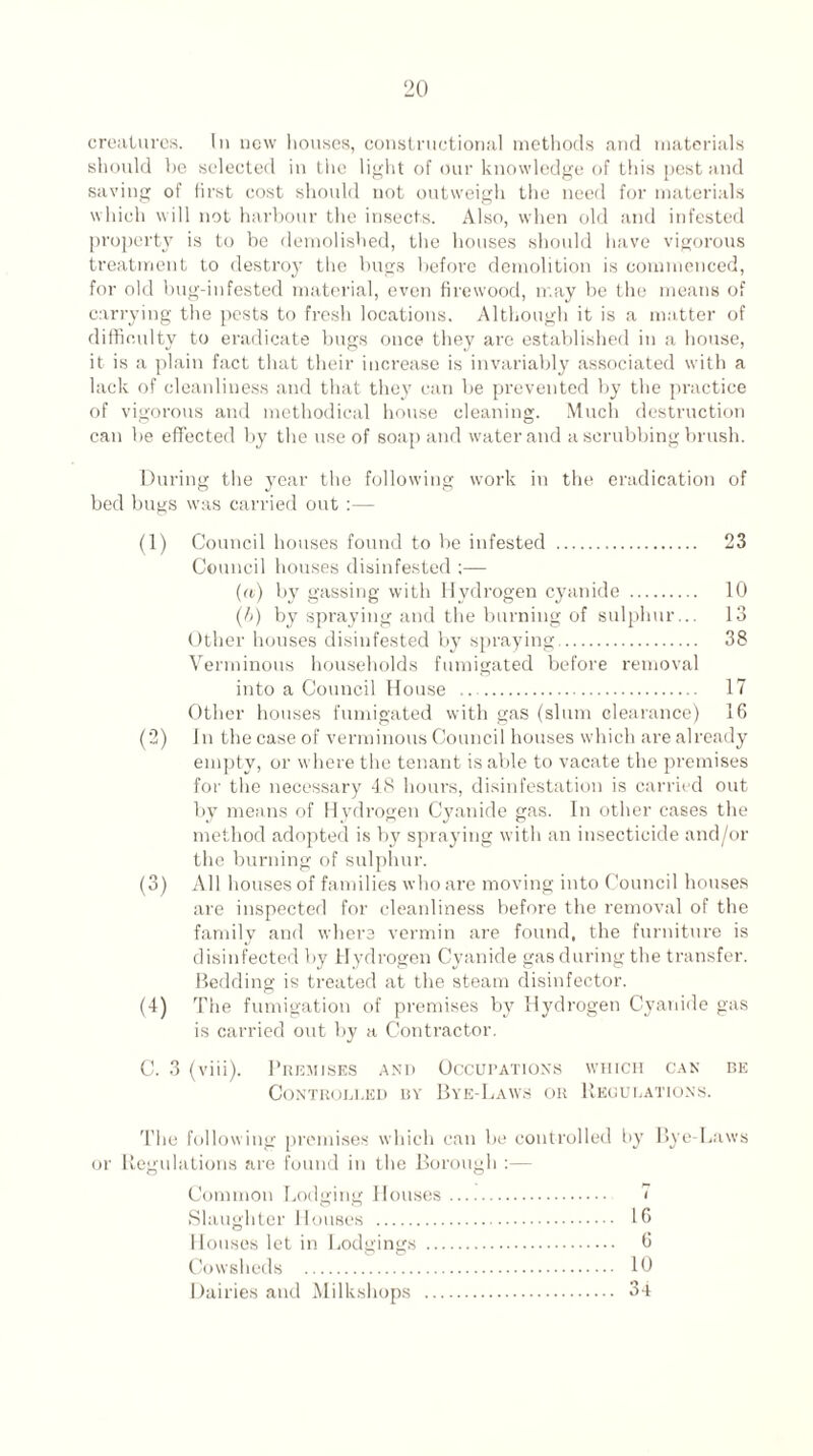 creatures. In new houses, constructional methods and materials should be selected in tiie light of our knowledge of this pest and saving of first cost should not outweigh the need for materials which will not harbour the insects. Also, when old and infested property is to be demolished, the houses should have vigorous treatment to destroy the bugs before demolition is commenced, for old bug-infested material, even firewood, may be the means of carrying the pests to fresh locations. Although it is a matter of difficulty to eradicate bugs once they are established in a house, it is a plain fact that their increase is invariably associated with a lack of cleanliness and that they can be prevented by the practice of vigorous and methodical house cleaning. Much destruction can be effected by the use of soap and water and a scrubbing brush. During the year the following work in the eradication of bed bugs was carried out :— (1) Council houses found to be infested . 23 Council houses disinfested ;— (a) by gassing with Hydrogen cyanide . 10 (/>) by spraying and the burning of sulphur... 13 Other houses disinfested by spraying. 38 Verminous households fumigated before removal into a Council House .. 17 Other houses fumigated with gas (slum clearance) 16 (2) In the case of verminous Council houses which are already empty, or where the tenant is able to vacate the premises for the necessary 48 hours, disinfestation is carried out by means of Hydrogen Cyanide gas. In other cases the method adopted is by spraying with an insecticide and/or the burning of sulphur. (3) All houses of families who are moving into Council houses are inspected for cleanliness before the removal of the family and where vermin are found, the furniture is disinfected by Hydrogen Cyanide gas during the transfer. Bedding is treated at the steam disinfector. (4) The fumigation of premises by Hydrogen Cyanide gas is carried out by a Contractor. C. 3 (viii). Premises and Occupations which can be Controlled by Bye-Laws or Regulations. The following premises which can be controlled by Bye-Laws or Regulations are found in the Borough :— Common Lodging Houses. 7 Slaughter Houses . 16 Houses let in Lodgings . 6 Cowsheds . 10 Dairies and Milkshops . 34