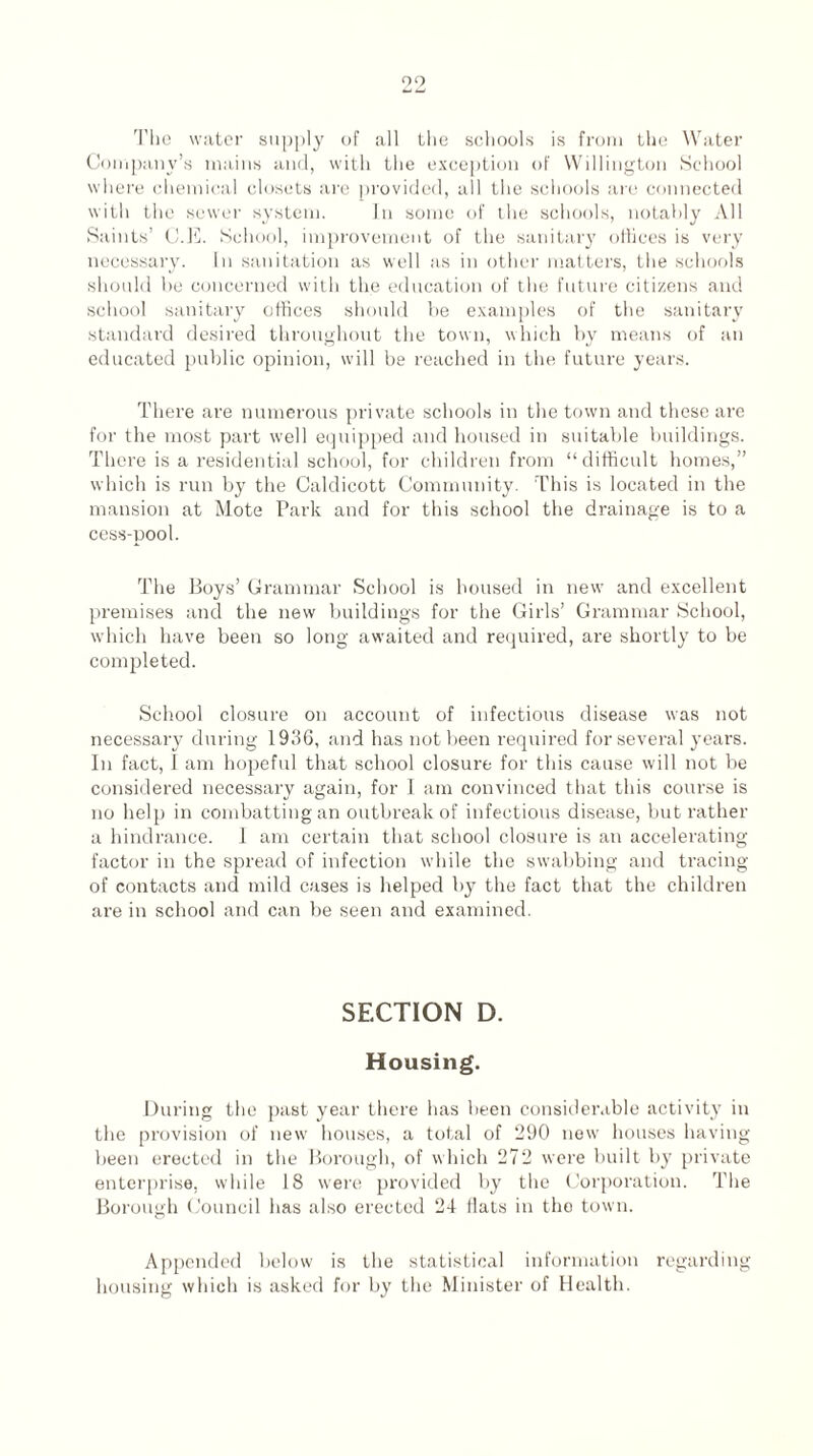 The water supply of all the schools is from the Water Company’s mains and, with the exception of Willington School where chemical closets sire provided, all the schools are connected with the sewer system. In some of the schools, notably All Saints’ C.E. School, improvement of the sanitary offices is very necessary. In sanitation as well as in other matters, the schools should he concerned with the education of the future citizens and school sanitary offices should be examples of the sanitary standard desired throughout the town, which by means of an educated public opinion, will be reached in the future years. There are numerous private schools in the town and these are for the most part well equipped and housed in suitable buildings. There is a residential school, for children from “difficult homes,” which is run by the Caldicott Community. This is located in the mansion at Mote Park and for this school the drainage is to a cess-pool. The Boys’ Grammar School is housed in new and excellent premises and the new buildings for the Girls’ Grammar School, which have been so long awaited and required, are shortly to be completed. School closure on account of infectious disease was not necessary during 1936, and has not been required for several years. In fact, I am hopeful that school closure for this cause will not be considered necessary again, for I am convinced that this course is no help in combatting an outbreak of infectious disease, but rather a hindrance. I am certain that school closure is an accelerating factor in the spread of infection while the swabbing and tracing of contacts and mild cases is helped by the fact that the children are in school and can be seen and examined. SECTION D. Housing. During the past year there has been considerable activity in the provision of new houses, a total of 290 new houses having been erected in the Borough, of which 272 were built by private enterprise, while 18 were provided by the Corporation. The Borough Council has also erected 24 flats in the town. Appended below is the statistical information regarding housing which is asked for by the Minister of Health.