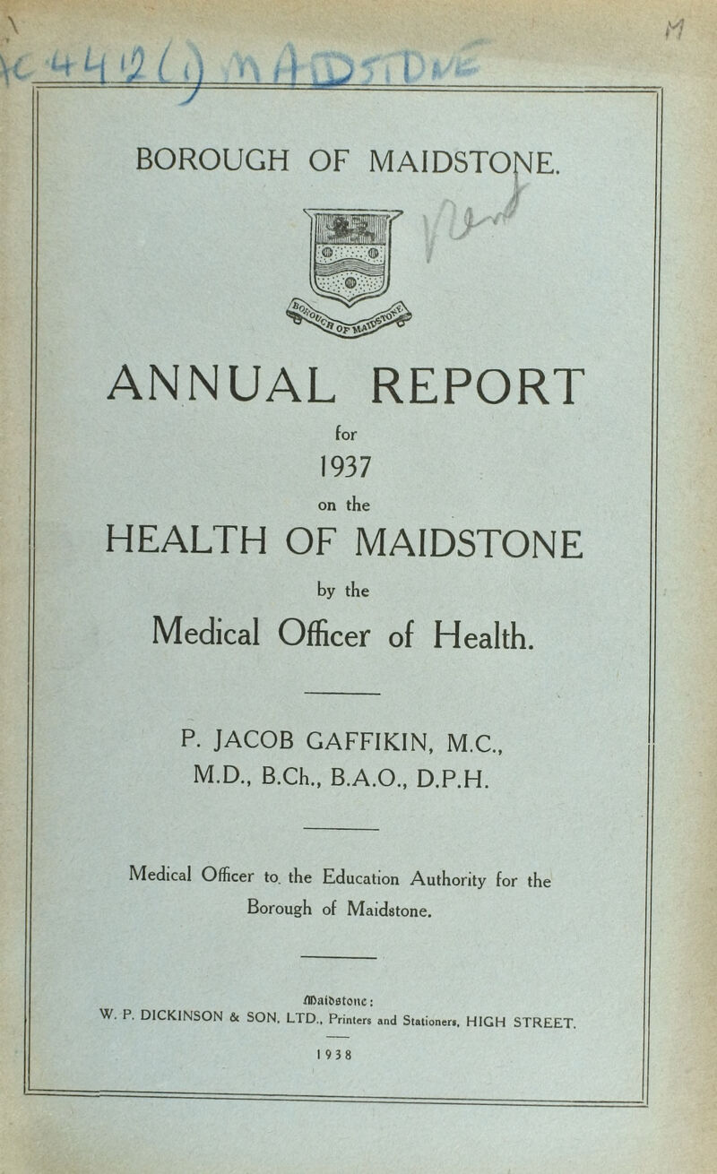 BOROUGH OF MAIDSTONE. ANNUAL REPORT for 1937 on the HEALTH OF MAIDSTONE by the Medical Officer of Health. P. JACOB GAFFIKIN, M.C., M.D., B.Ch., B.A.O., D.P.H. Medical Officer to the Education Authority for the Borough of Maidstone. tlDai&stonc: W. P. DICKINSON & SON, LTD., Printers and Stationers, HIGH STREET. 19 38