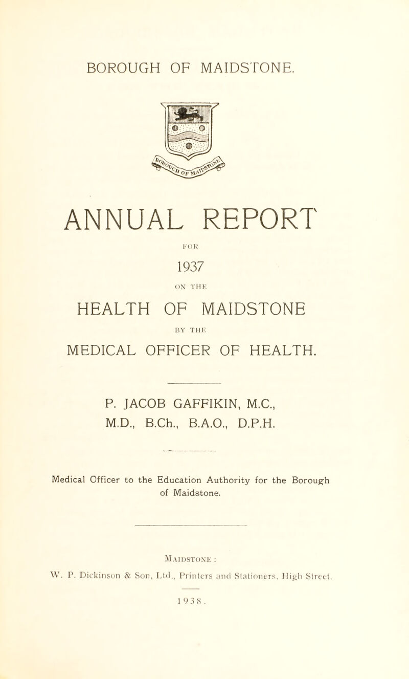 ANNUAL REPORT FOR 1937 ON THE HEALTH OF MAIDSTONE BY THE MEDICAL OFFICER OF HEALTH. P. JACOB GAFFIKIN, M.C., M.D., B.Ch., B.A.O., D.P.H. Medical Officer to the Education Authority for the Borough of Maidstone. Maidstone : W. P. Dickinson & Son. Ltd., Printers and Stationers, High Street.