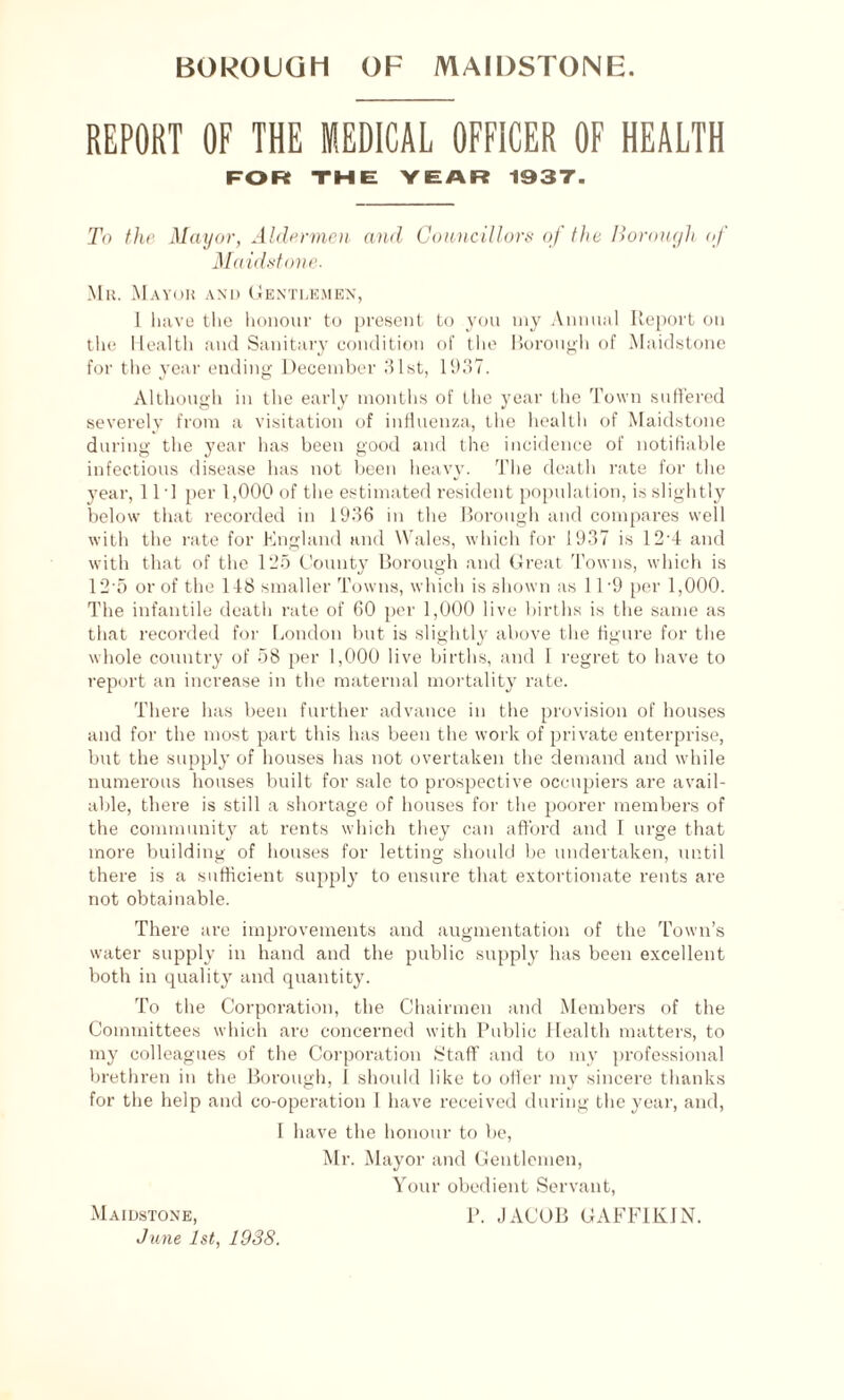 REPORT OF THE MEDICAL OFFICER OF HEALTH FOR THE YEAR 1937. To the Mayor, Aldermen and Councillors of the Borough of Maidstone. Mr. Mayor and Gentlemen, 1 have the honour to present to you my Annual Report on the Health and Sanitary condition of the Borough of Maidstone for the year ending December 31st, 1937. Although in the early months of the year the Town suffered severely from a visitation of influenza, the health of Maidstone during the year has been good and the incidence of notifiable infectious disease has not been heavy. The death rate for the year, 111 per 1,000 of the estimated resident population, is slightly below that recorded in 1936 in the Borough and compares well with the rate for England and Wales, which for 1937 is 12’4 and with that of the 125 County Borough and Great Towns, which is 12 o or of the 148 smaller Towns, which is shown as 11'9 per 1,000. The infantile death rate of 60 per 1,000 live births is the same as that recorded for London but is slightly above the figure for the whole country of 58 per 1,000 live births, and I regret to have to report an increase in the maternal mortality rate. There has been further advance in the provision of houses and for the most part this has been the work of private enterprise, but the supply of houses has not overtaken the demand and while numerous houses built for sale to prospective occupiers are avail¬ able, there is still a shortage of houses for the poorer members of the community at rents which they can afford and I urge that more building of houses for letting should be undertaken, until there is a sufficient supply to ensure that extortionate rents are not obtainable. There are improvements and augmentation of the Town’s water supply in hand and the public supply has been excellent both in quality and quantity. To the Corporation, the Chairmen and Members of the Committees which are concerned with Public Llealth matters, to my colleagues of the Corporation Staff and to my professional brethren in the Borough, I should like to offer my sincere thanks for the help and co-operation 1 have received during the year, and, I have the honour to be, Mr. Mayor and Gentlemen, Your obedient Servant, P. JACOB GAFFIKIN. Maidstone, June 1st, 19S8.