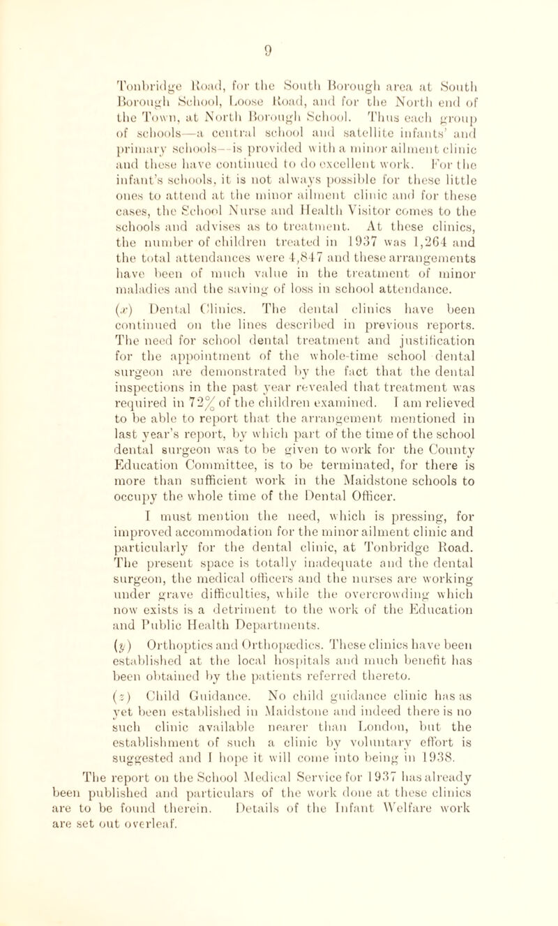 Tonbridge Road, for the South Borough area at South Borough School, Loose Road, and for the North end of the Town, at North Borough School. Thus each group of schools—a central school and satellite infants’ and primary schools—is provided with a minor ailment clinic and these have continued to do excellent work. For the infant’s schools, it is not always possible for these little ones to attend at the minor ailment clinic and for these cases, the School Nurse and Health Visitor comes to the schools and advises as to treatment. At these clinics, the number of children treated in 1937 was 1,264 and the total attendances were 4,847 and these arrangements have been of much value in the treatment of minor maladies and the saving of loss in school attendance. (x) Dental Clinics. The dental clinics have been continued on the lines described in previous reports. The need for school dental treatment and justification for the appointment of the whole-time school dental surgeon are demonstrated by the fact that the dental inspections in the past year revealed that treatment was required in 72 of the children examined. I am relieved to be able to report that the arrangement mentioned in last year’s report, by which part of the time of the school dental surgeon was to be given to work for the County Education Committee, is to be terminated, for there is more than sufficient work in the Maidstone schools to occupy the whole time of the Dental Officer. I must mention the need, which is pressing, for improved accommodation for the minor ailment clinic and particularly for the dental clinic, at Tonbridge Road. The present space is totally inadequate and the dental surgeon, the medical officers and the nurses are working under grave difficulties, while the overcrowding which now exists is a detriment to the work of the Education and Public Health Departments. (y) Orthoptics and Orthopaedics. These clinics have been established at the local hospitals and much benefit has been obtained by the patients referred thereto. (?) Child Guidance. No child guidance clinic has as yet been established in Maidstone and indeed there is no such clinic available nearer than London, but the establishment of such a clinic by voluntary effort is suggested and I hope it will come into being in 1938. The report on the School Medical Service for 1937 has already been published and particulars of the work done at these clinics are to be found therein. Details of the Infant Welfare work are set out overleaf.