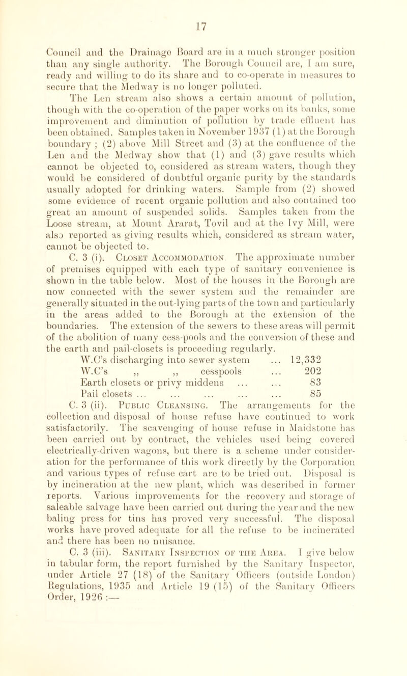 Council and the Drainago Board are in a much stronger position than any single authority. The Borough Council are, 1 am sure, ready and willing to do its share and to co-operate in measures to secure that the Medway is no longer polluted. The Len stream also shows a certain amount of pollution, though with the co-operation of the paper works on its banks, some improvement and diminution of pollution by trade effluent has been obtained. Samples taken in November 1937 (1) at the Borough boundary; (2) above Mill Street and (3) at the confluence of the Len and the Medway show that (1) and (3) gave results which cannot be objected to, considered as stream waters, though they would be considered of doubtful organic purity by the standards usually adopted for drinking waters. Sample from (2) showed some evidence of recent organic pollution and also contained too great an amount of suspended solids. Samples taken from the Loose stream, at Mount Ararat, Tovil and at the Ivy Mill, were also reported as giving results which, considered as stream water, cannot be objected to. C. 3 (i). Closet Accommodation The approximate number of premises equipped with each type of sanitary convenience is shown in the table below. Most of the houses in the Borough are now connected with the sewer system and the remainder are generally situated in the out-lying parts of the town and particularly in the areas added to the Borough at the extension of the boundaries. The extension of the sewers to these areas will permit of the abolition of many cess-pools and the conversion of these and the earth and pail-closets is proceeding regularly. W.C’s discharging into sewer system ... 12,332 W.C’s ,, ,, cesspools ... 202 Earth closets or privy middens ... ... 83 Pail closets ... ... ... ... ... 85 C. 3 (ii). Public Cleansing. The arrangements for the collection and disposal of house refuse have continued to work satisfactorily. The scavenging of house refuse in Maidstone has been carried out by contract, the vehicles used being covered electrically-driven wagons, but there is a scheme under consider¬ ation for the performance of this work directly by the Corporation and various types of refuse cart are to be tried out. Disposal is by incineration at the new plant, which was described in former reports. Various improvements for the recovery and storage of saleable salvage have been carried out during the year and the new baling press for tins has proved very successful. The disposal works have proved adequate for all the refuse to be incinerated and there has been no nuisance. C. 3 (iii). Sanitary Inspection of tiie Area. 1 give below in tabular form, the report furnished by the Sanitary Inspector, under Article 27 (18) of the Sanitary Officers (outside London) Regulations, 1935 and Article 19 (15) of the Sanitary Officers Order, 1926